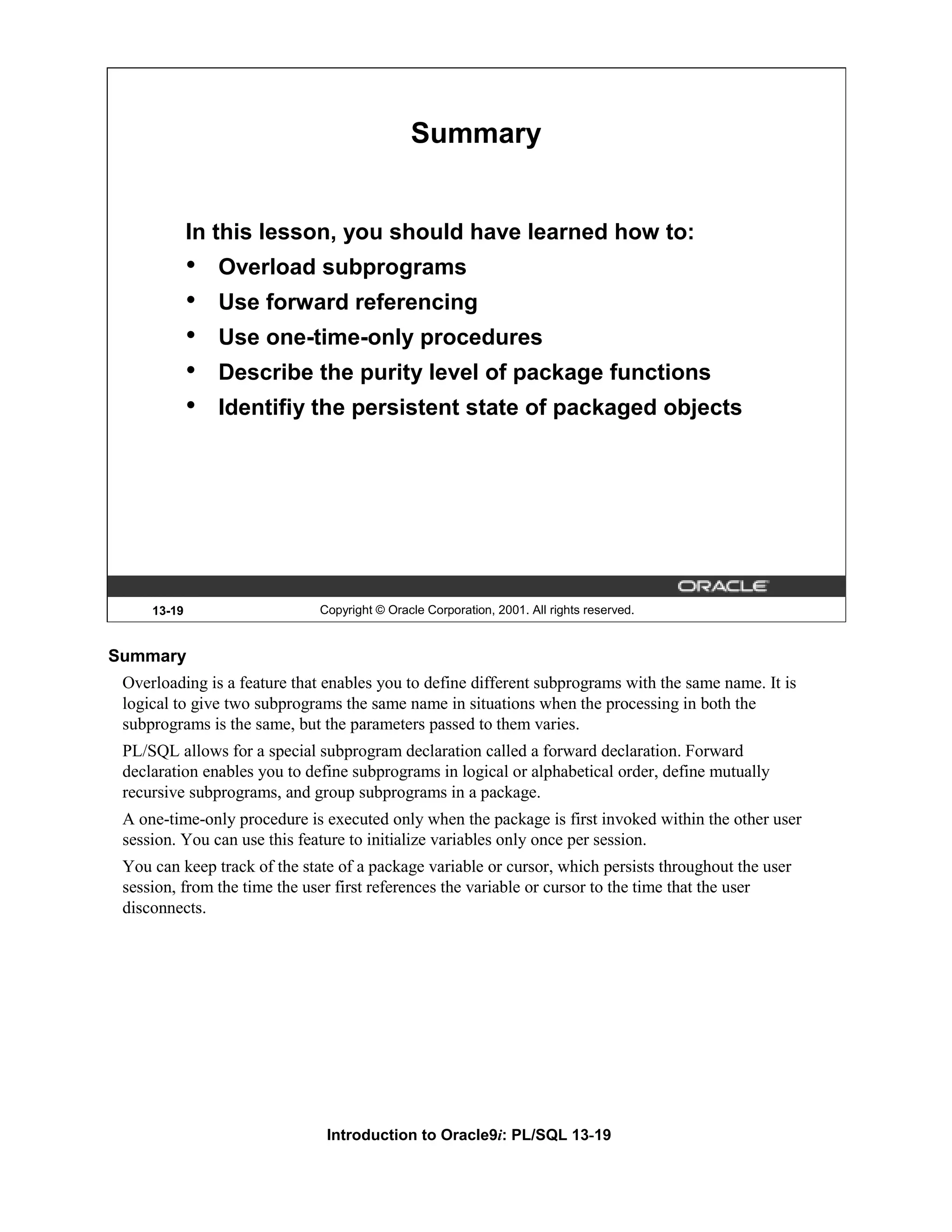 Summary In this lesson, you should have learned how to: • Overload subprograms • Use forward referencing • Use one-time-only procedures • Describe the purity level of package functions • Identifiy the persistent state of packaged objects 13-19 Copyright © Oracle Corporation, 2001. All rights reserved. Summary Overloading is a feature that enables you to define different subprograms with the same name. It is logical to give two subprograms the same name in situations when the processing in both the subprograms is the same, but the parameters passed to them varies. PL/SQL allows for a special subprogram declaration called a forward declaration. Forward declaration enables you to define subprograms in logical or alphabetical order, define mutually recursive subprograms, and group subprograms in a package. A one-time-only procedure is executed only when the package is first invoked within the other user session. You can use this feature to initialize variables only once per session. You can keep track of the state of a package variable or cursor, which persists throughout the user session, from the time the user first references the variable or cursor to the time that the user disconnects. Introduction to Oracle9i: PL/SQL 13-19 