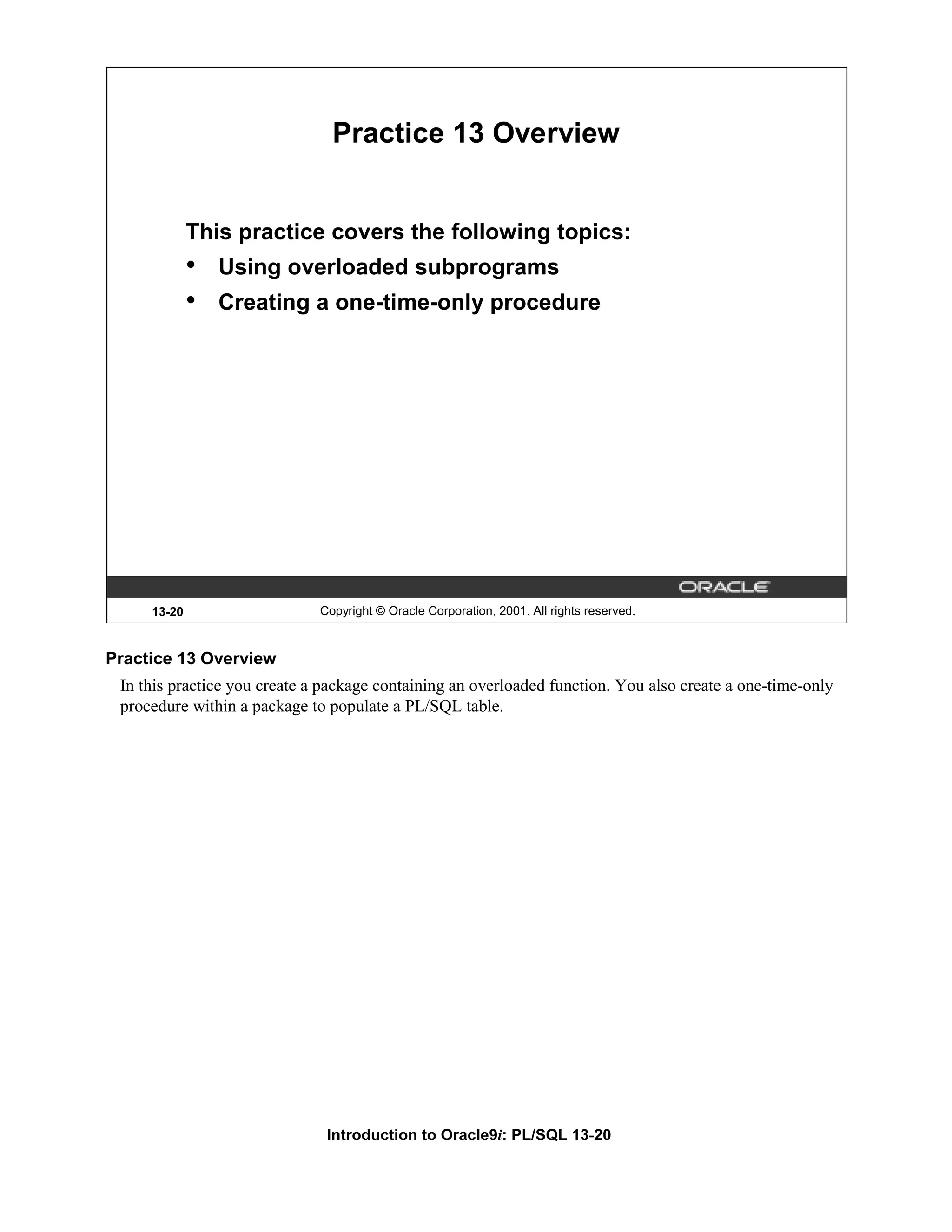 Practice 13 Overview This practice covers the following topics: • Using overloaded subprograms • Creating a one-time-only procedure 13-20 Copyright © Oracle Corporation, 2001. All rights reserved. Practice 13 Overview In this practice you create a package containing an overloaded function. You also create a one-time-only procedure within a package to populate a PL/SQL table. Introduction to Oracle9i: PL/SQL 13-20 