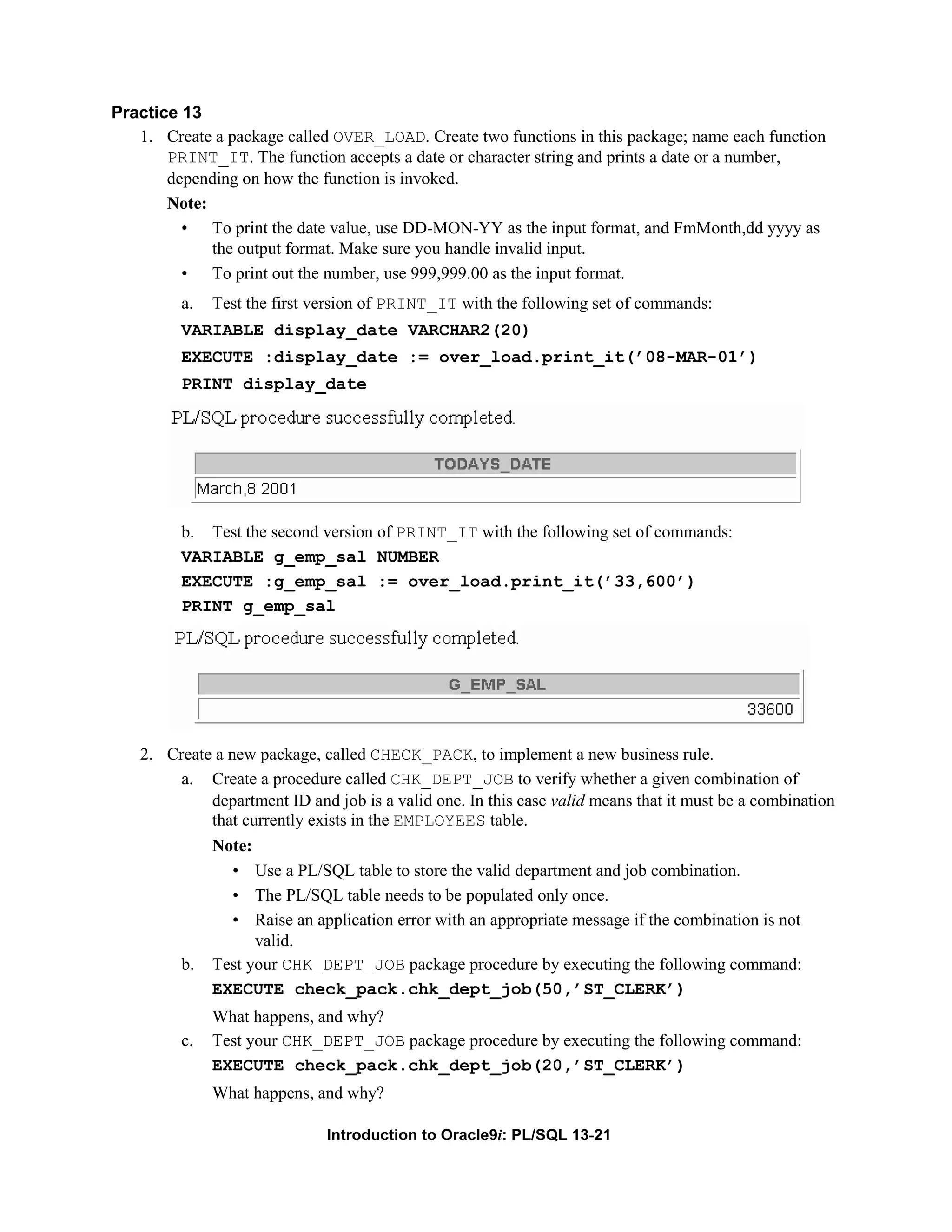 Practice 13 1. Create a package called OVER_LOAD. Create two functions in this package; name each function PRINT_IT. The function accepts a date or character string and prints a date or a number, depending on how the function is invoked. Note: • To print the date value, use DD-MON-YY as the input format, and FmMonth,dd yyyy as the output format. Make sure you handle invalid input. • To print out the number, use 999,999.00 as the input format. a. Test the first version of PRINT_IT with the following set of commands: VARIABLE display_date VARCHAR2(20) EXECUTE :display_date := over_load.print_it(’08-MAR-01’) PRINT display_date b. Test the second version of PRINT_IT with the following set of commands: VARIABLE g_emp_sal NUMBER EXECUTE :g_emp_sal := over_load.print_it(’33,600’) PRINT g_emp_sal 2. Create a new package, called CHECK_PACK, to implement a new business rule. a. Create a procedure called CHK_DEPT_JOB to verify whether a given combination of department ID and job is a valid one. In this case valid means that it must be a combination that currently exists in the EMPLOYEES table. Note: • Use a PL/SQL table to store the valid department and job combination. • The PL/SQL table needs to be populated only once. • Raise an application error with an appropriate message if the combination is not valid. b. Test your CHK_DEPT_JOB package procedure by executing the following command: EXECUTE check_pack.chk_dept_job(50,’ST_CLERK’) What happens, and why? c. Test your CHK_DEPT_JOB package procedure by executing the following command: EXECUTE check_pack.chk_dept_job(20,’ST_CLERK’) What happens, and why? Introduction to Oracle9i: PL/SQL 13-21 