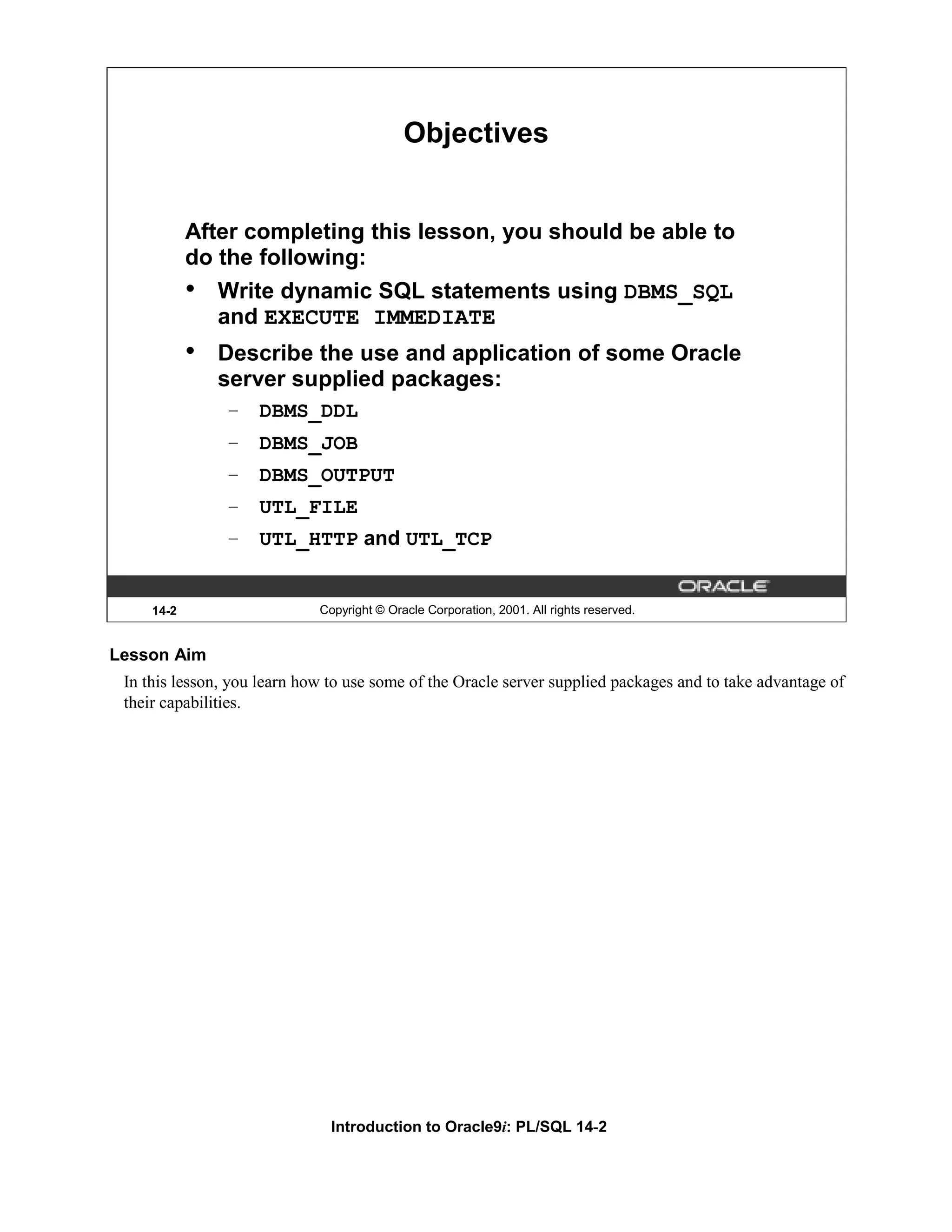 Objectives After completing this lesson, you should be able to do the following: • Write dynamic SQL statements using DBMS_SQL and EXECUTE IMMEDIATE • Describe the use and application of some Oracle server supplied packages: – DBMS_DDL – DBMS_JOB – DBMS_OUTPUT – UTL_FILE – UTL_HTTP and UTL_TCP 14-2 Copyright © Oracle Corporation, 2001. All rights reserved. Lesson Aim In this lesson, you learn how to use some of the Oracle server supplied packages and to take advantage of their capabilities. Introduction to Oracle9i: PL/SQL 14-2 