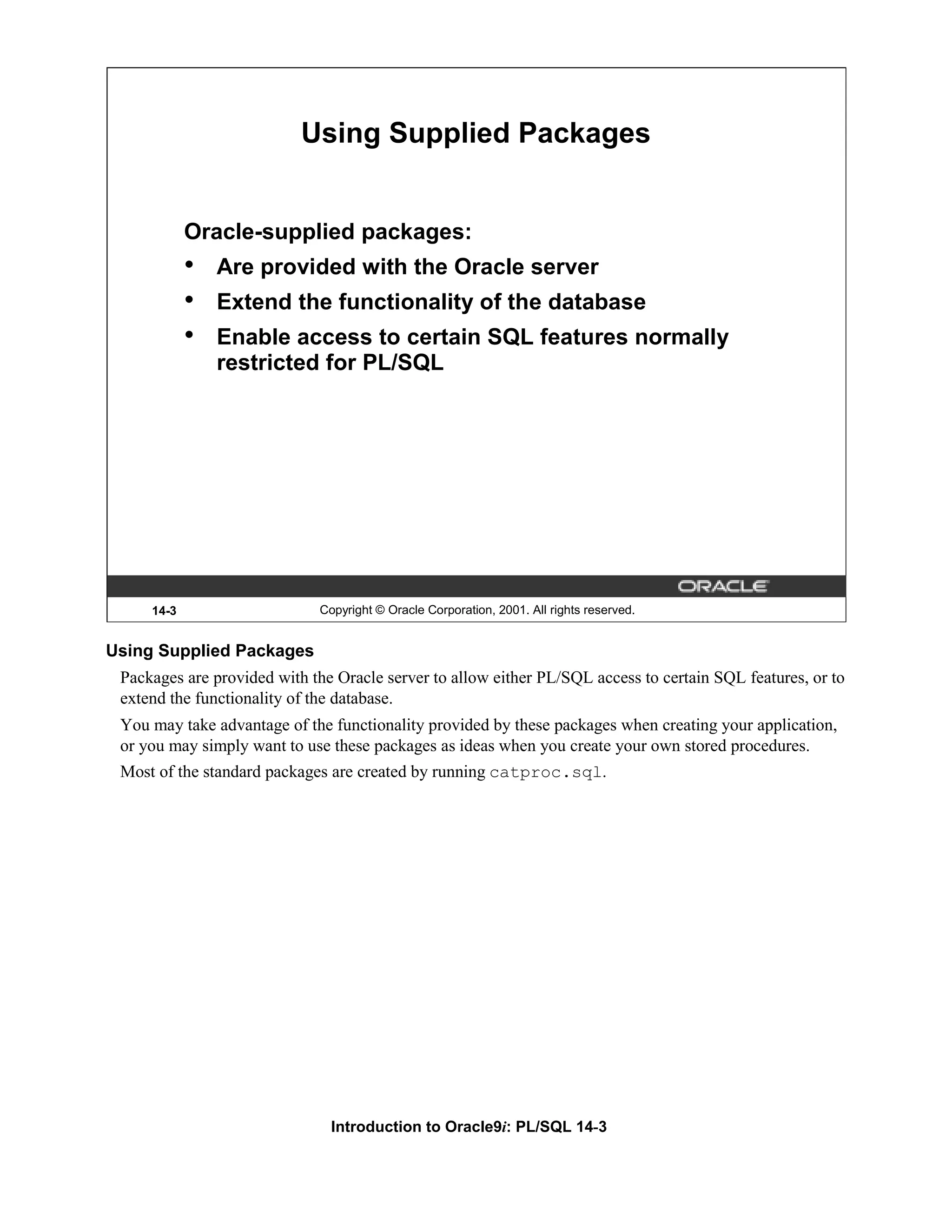 Using Supplied Packages Oracle-supplied packages: • Are provided with the Oracle server • Extend the functionality of the database • Enable access to certain SQL features normally restricted for PL/SQL 14-3 Copyright © Oracle Corporation, 2001. All rights reserved. Using Supplied Packages Packages are provided with the Oracle server to allow either PL/SQL access to certain SQL features, or to extend the functionality of the database. You may take advantage of the functionality provided by these packages when creating your application, or you may simply want to use these packages as ideas when you create your own stored procedures. Most of the standard packages are created by running catproc.sql. Introduction to Oracle9i: PL/SQL 14-3 