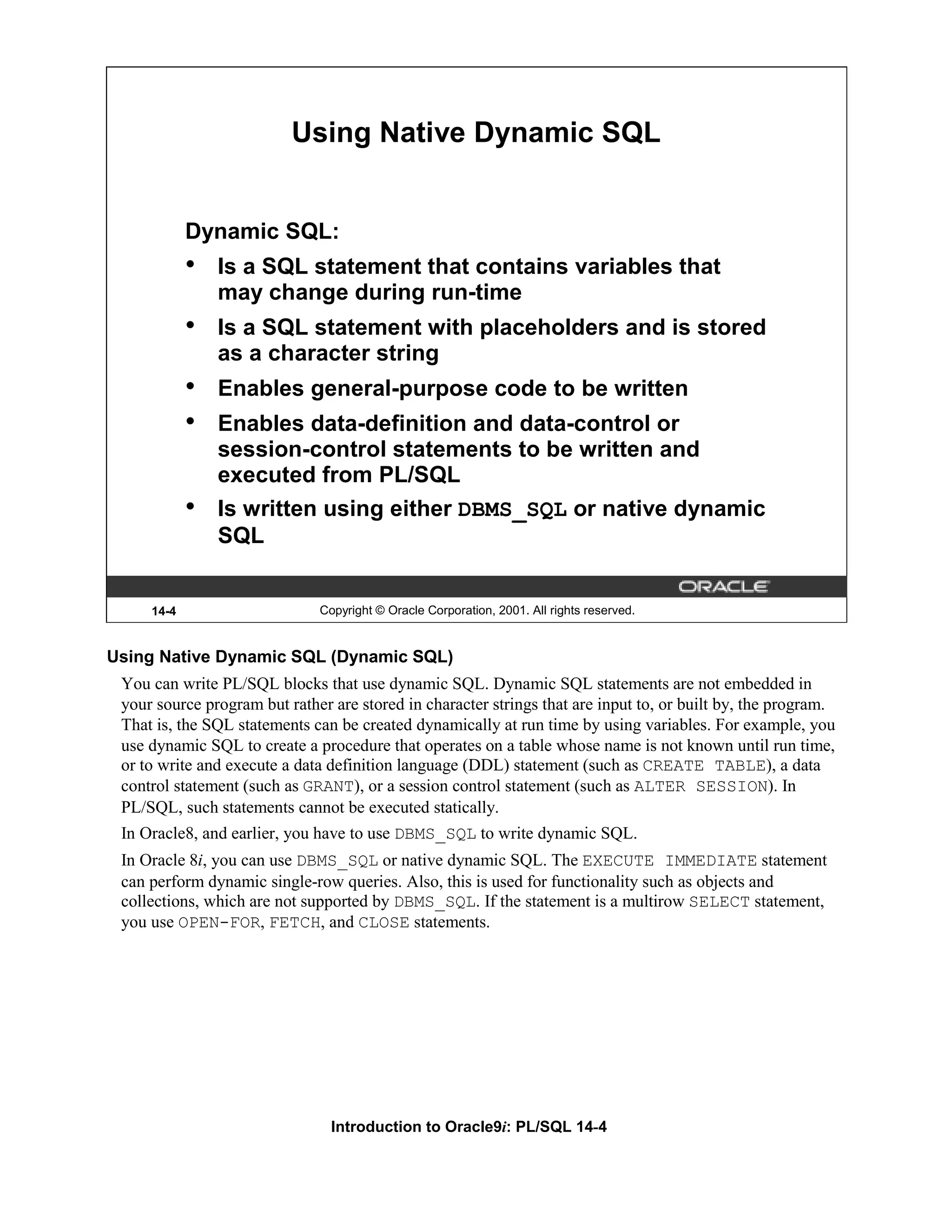 Using Native Dynamic SQL Dynamic SQL: • Is a SQL statement that contains variables that may change during run-time • Is a SQL statement with placeholders and is stored as a character string • Enables general-purpose code to be written • Enables data-definition and data-control or session-control statements to be written and executed from PL/SQL • Is written using either DBMS_SQL or native dynamic SQL 14-4 Copyright © Oracle Corporation, 2001. All rights reserved. Using Native Dynamic SQL (Dynamic SQL) You can write PL/SQL blocks that use dynamic SQL. Dynamic SQL statements are not embedded in your source program but rather are stored in character strings that are input to, or built by, the program. That is, the SQL statements can be created dynamically at run time by using variables. For example, you use dynamic SQL to create a procedure that operates on a table whose name is not known until run time, or to write and execute a data definition language (DDL) statement (such as CREATE TABLE), a data control statement (such as GRANT), or a session control statement (such as ALTER SESSION). In PL/SQL, such statements cannot be executed statically. In Oracle8, and earlier, you have to use DBMS_SQL to write dynamic SQL. In Oracle 8i, you can use DBMS_SQL or native dynamic SQL. The EXECUTE IMMEDIATE statement can perform dynamic single-row queries. Also, this is used for functionality such as objects and collections, which are not supported by DBMS_SQL. If the statement is a multirow SELECT statement, you use OPEN-FOR, FETCH, and CLOSE statements. Introduction to Oracle9i: PL/SQL 14-4 