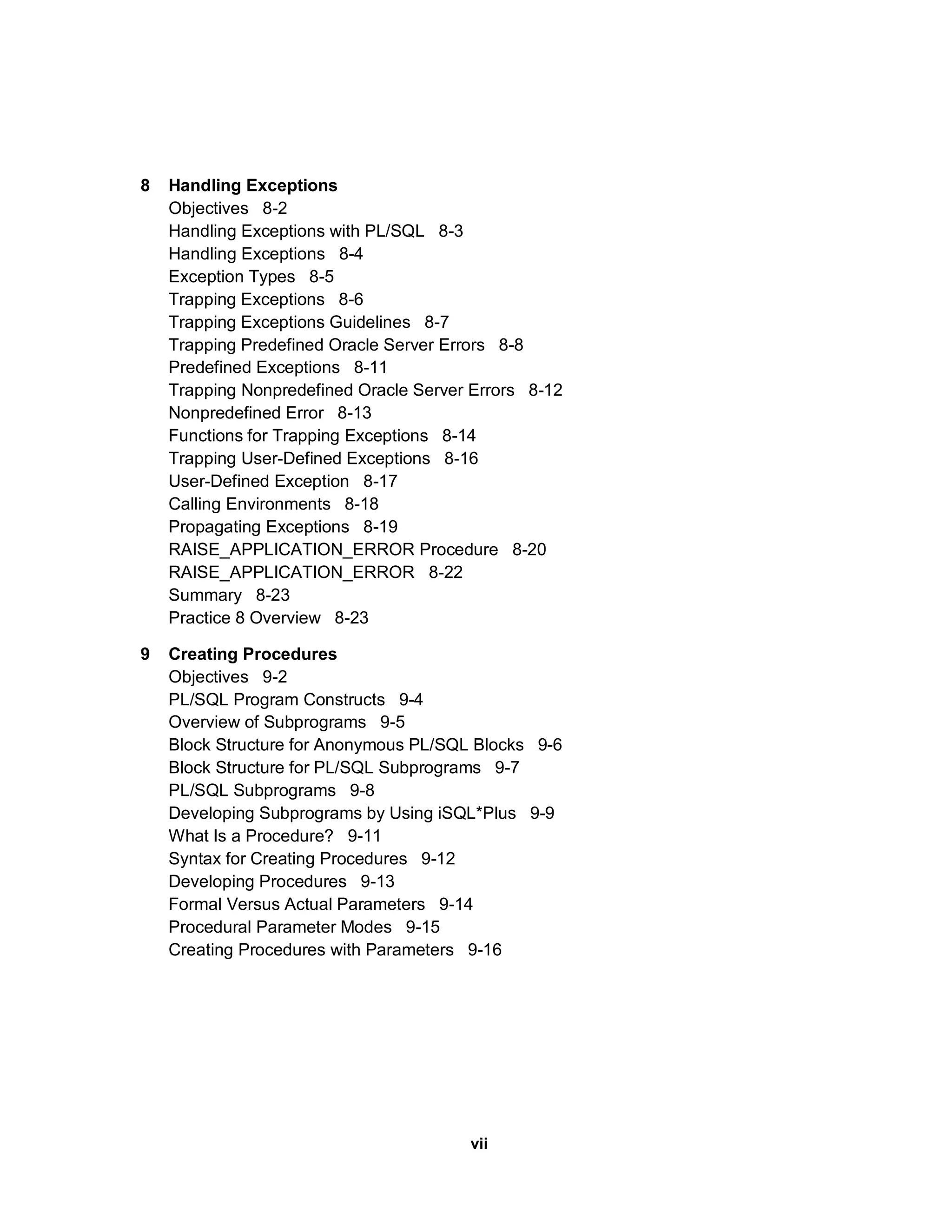 8 Handling Exceptions Objectives 8-2 Handling Exceptions with PL/SQL 8-3 Handling Exceptions 8-4 Exception Types 8-5 Trapping Exceptions 8-6 Trapping Exceptions Guidelines 8-7 Trapping Predefined Oracle Server Errors 8-8 Predefined Exceptions 8-11 Trapping Nonpredefined Oracle Server Errors 8-12 Nonpredefined Error 8-13 Functions for Trapping Exceptions 8-14 Trapping User-Defined Exceptions 8-16 User-Defined Exception 8-17 Calling Environments 8-18 Propagating Exceptions 8-19 RAISE_APPLICATION_ERROR Procedure 8-20 RAISE_APPLICATION_ERROR 8-22 Summary 8-23 Practice 8 Overview 8-23 9 Creating Procedures Objectives 9-2 PL/SQL Program Constructs 9-4 Overview of Subprograms 9-5 Block Structure for Anonymous PL/SQL Blocks 9-6 Block Structure for PL/SQL Subprograms 9-7 PL/SQL Subprograms 9-8 Developing Subprograms by Using iSQL*Plus 9-9 What Is a Procedure? 9-11 Syntax for Creating Procedures 9-12 Developing Procedures 9-13 Formal Versus Actual Parameters 9-14 Procedural Parameter Modes 9-15 Creating Procedures with Parameters 9-16 vii 