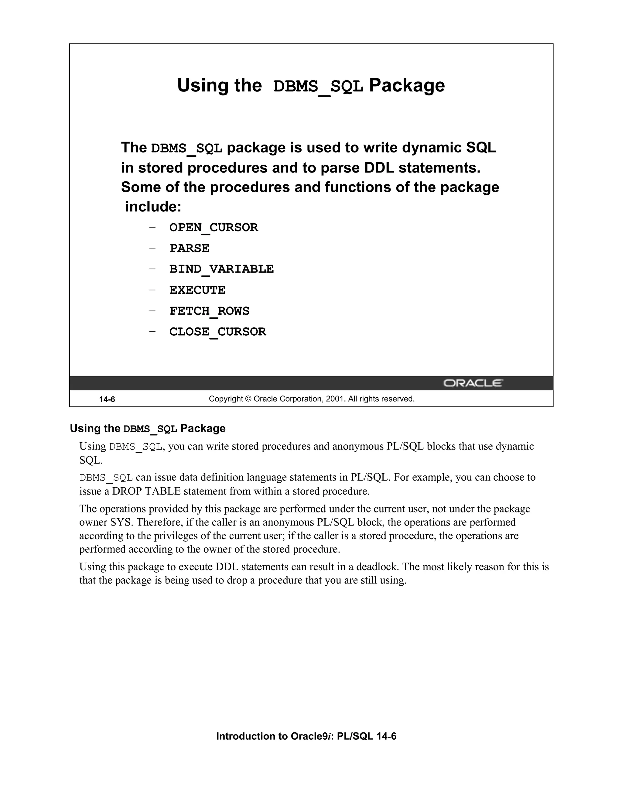 Using the DBMS_SQL Package The DBMS_SQL package is used to write dynamic SQL in stored procedures and to parse DDL statements. Some of the procedures and functions of the package include: – OPEN_CURSOR – PARSE – BIND_VARIABLE – EXECUTE – FETCH_ROWS – CLOSE_CURSOR 14-6 Copyright © Oracle Corporation, 2001. All rights reserved. Using the DBMS_SQL Package Using DBMS_SQL, you can write stored procedures and anonymous PL/SQL blocks that use dynamic SQL. DBMS_SQL can issue data definition language statements in PL/SQL. For example, you can choose to issue a DROP TABLE statement from within a stored procedure. The operations provided by this package are performed under the current user, not under the package owner SYS. Therefore, if the caller is an anonymous PL/SQL block, the operations are performed according to the privileges of the current user; if the caller is a stored procedure, the operations are performed according to the owner of the stored procedure. Using this package to execute DDL statements can result in a deadlock. The most likely reason for this is that the package is being used to drop a procedure that you are still using. Introduction to Oracle9i: PL/SQL 14-6 