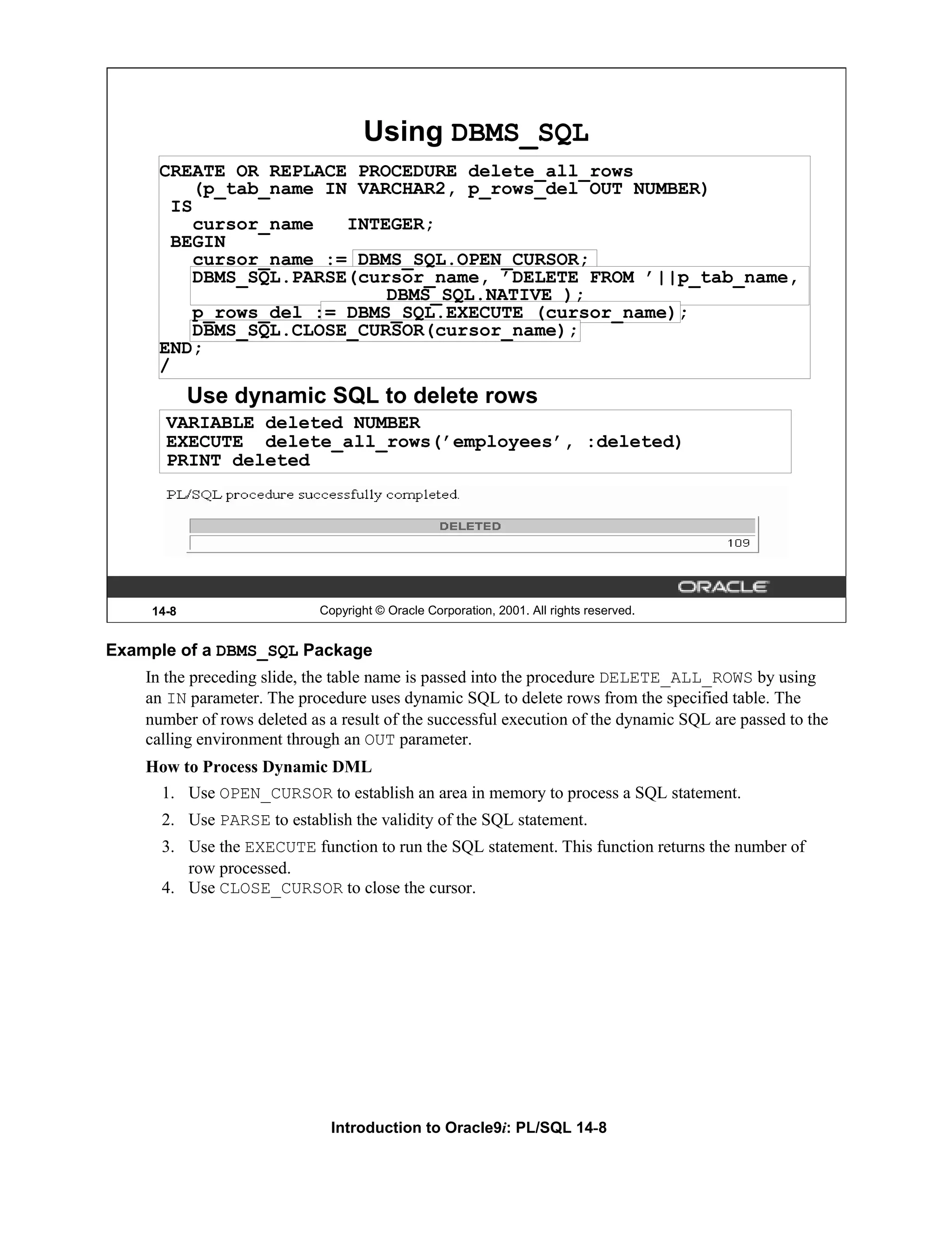 Using DBMS_SQL CREATE OR REPLACE PROCEDURE delete_all_rows (p_tab_name IN VARCHAR2, p_rows_del OUT NUMBER) IS cursor_name INTEGER; BEGIN cursor_name := DBMS_SQL.OPEN_CURSOR; DBMS_SQL.PARSE(cursor_name, ’DELETE FROM ’||p_tab_name, DBMS_SQL.NATIVE ); p_rows_del := DBMS_SQL.EXECUTE (cursor_name); DBMS_SQL.CLOSE_CURSOR(cursor_name); END; / Use dynamic SQL to delete rows VARIABLE deleted NUMBER EXECUTE delete_all_rows(’employees’, :deleted) PRINT deleted 14-8 Copyright © Oracle Corporation, 2001. All rights reserved. Example of a DBMS_SQL Package In the preceding slide, the table name is passed into the procedure DELETE_ALL_ROWS by using an IN parameter. The procedure uses dynamic SQL to delete rows from the specified table. The number of rows deleted as a result of the successful execution of the dynamic SQL are passed to the calling environment through an OUT parameter. How to Process Dynamic DML 1. Use OPEN_CURSOR to establish an area in memory to process a SQL statement. 2. Use PARSE to establish the validity of the SQL statement. 3. Use the EXECUTE function to run the SQL statement. This function returns the number of row processed. 4. Use CLOSE_CURSOR to close the cursor. Introduction to Oracle9i: PL/SQL 14-8 