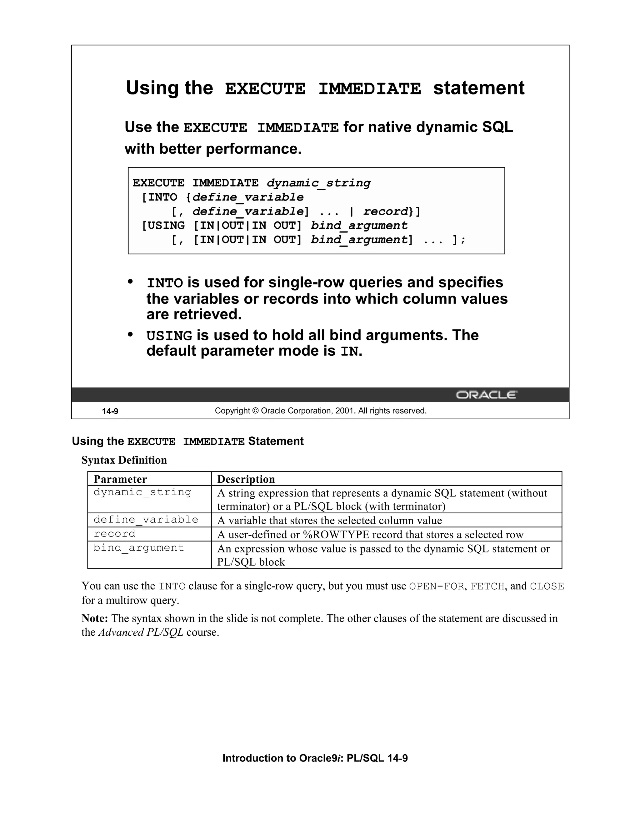 Using the EXECUTE IMMEDIATE statement Use the EXECUTE IMMEDIATE for native dynamic SQL with better performance. EXECUTE IMMEDIATE dynamic_string [INTO {define_variable [, define_variable] ... | record}] [USING [IN|OUT|IN OUT] bind_argument [, [IN|OUT|IN OUT] bind_argument] ... ]; • INTO is used for single-row queries and specifies the variables or records into which column values are retrieved. • USING is used to hold all bind arguments. The default parameter mode is IN. 14-9 Copyright © Oracle Corporation, 2001. All rights reserved. Using the EXECUTE IMMEDIATE Statement Syntax Definition Parameter Description dynamic_string A string expression that represents a dynamic SQL statement (without terminator) or a PL/SQL block (with terminator) define_variable A variable that stores the selected column value record A user-defined or %ROWTYPE record that stores a selected row bind_argument An expression whose value is passed to the dynamic SQL statement or PL/SQL block You can use the INTO clause for a single-row query, but you must use OPEN-FOR, FETCH, and CLOSE for a multirow query. Note: The syntax shown in the slide is not complete. The other clauses of the statement are discussed in the Advanced PL/SQL course. Introduction to Oracle9i: PL/SQL 14-9 