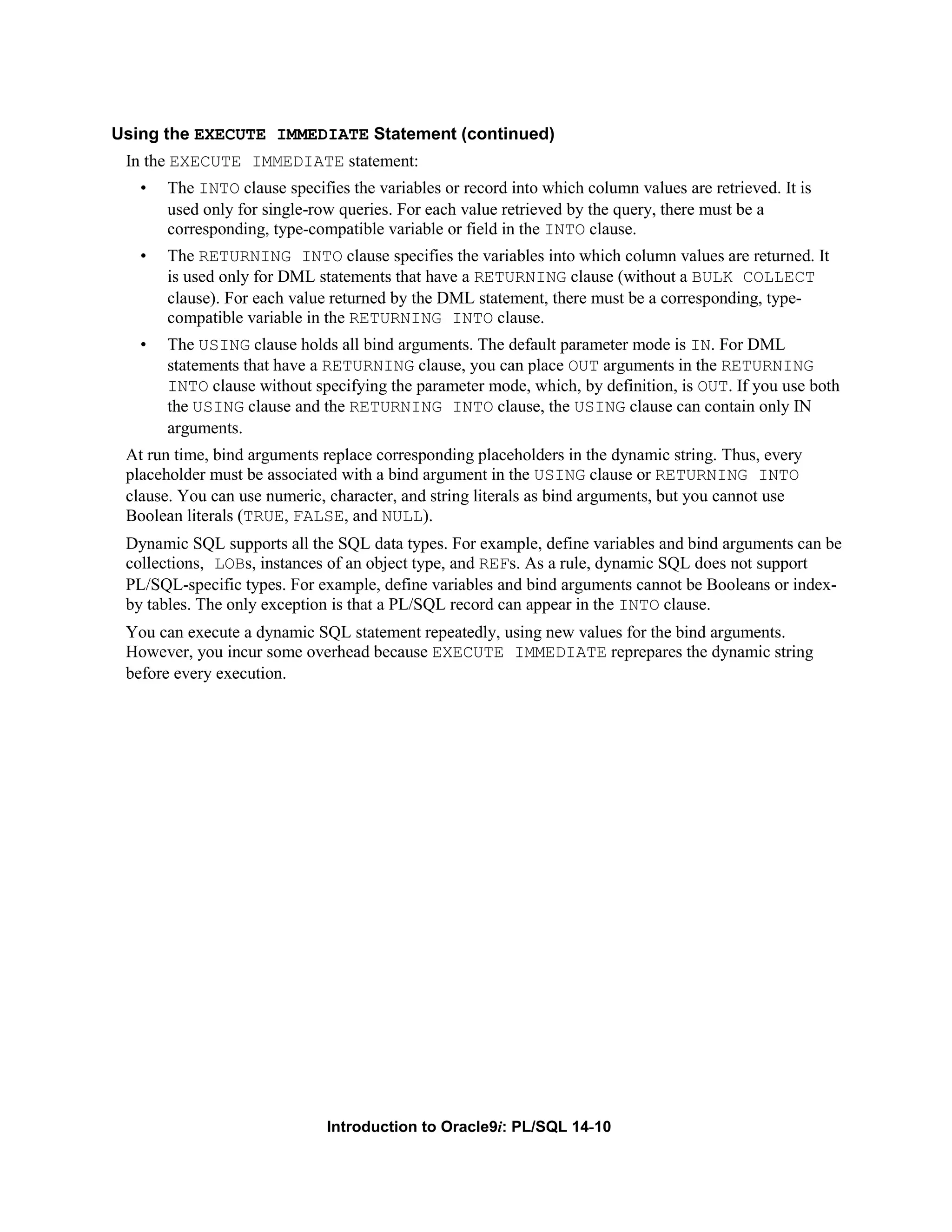 Using the EXECUTE IMMEDIATE Statement (continued) In the EXECUTE IMMEDIATE statement: • The INTO clause specifies the variables or record into which column values are retrieved. It is used only for single-row queries. For each value retrieved by the query, there must be a corresponding, type-compatible variable or field in the INTO clause. • The RETURNING INTO clause specifies the variables into which column values are returned. It is used only for DML statements that have a RETURNING clause (without a BULK COLLECT clause). For each value returned by the DML statement, there must be a corresponding, type- compatible variable in the RETURNING INTO clause. • The USING clause holds all bind arguments. The default parameter mode is IN. For DML statements that have a RETURNING clause, you can place OUT arguments in the RETURNING INTO clause without specifying the parameter mode, which, by definition, is OUT. If you use both the USING clause and the RETURNING INTO clause, the USING clause can contain only IN arguments. At run time, bind arguments replace corresponding placeholders in the dynamic string. Thus, every placeholder must be associated with a bind argument in the USING clause or RETURNING INTO clause. You can use numeric, character, and string literals as bind arguments, but you cannot use Boolean literals (TRUE, FALSE, and NULL). Dynamic SQL supports all the SQL data types. For example, define variables and bind arguments can be collections, LOBs, instances of an object type, and REFs. As a rule, dynamic SQL does not support PL/SQL-specific types. For example, define variables and bind arguments cannot be Booleans or index- by tables. The only exception is that a PL/SQL record can appear in the INTO clause. You can execute a dynamic SQL statement repeatedly, using new values for the bind arguments. However, you incur some overhead because EXECUTE IMMEDIATE reprepares the dynamic string before every execution. Introduction to Oracle9i: PL/SQL 14-10 