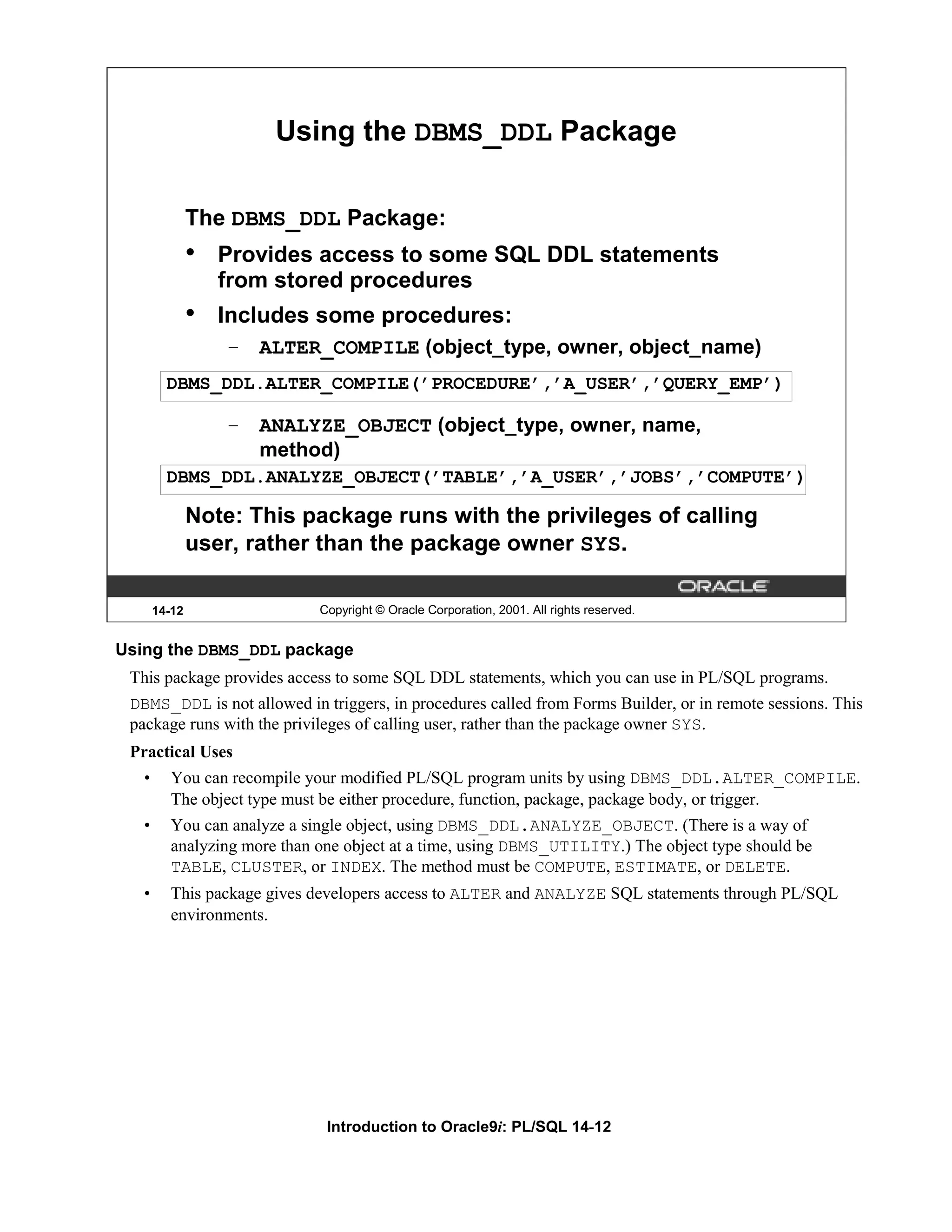 Using the DBMS_DDL Package The DBMS_DDL Package: • Provides access to some SQL DDL statements from stored procedures • Includes some procedures: – ALTER_COMPILE (object_type, owner, object_name) DBMS_DDL.ALTER_COMPILE(’PROCEDURE’,’A_USER’,’QUERY_EMP’) – ANALYZE_OBJECT (object_type, owner, name, method) DBMS_DDL.ANALYZE_OBJECT(’TABLE’,’A_USER’,’JOBS’,’COMPUTE’) Note: This package runs with the privileges of calling user, rather than the package owner SYS. 14-12 Copyright © Oracle Corporation, 2001. All rights reserved. Using the DBMS_DDL package This package provides access to some SQL DDL statements, which you can use in PL/SQL programs. DBMS_DDL is not allowed in triggers, in procedures called from Forms Builder, or in remote sessions. This package runs with the privileges of calling user, rather than the package owner SYS. Practical Uses • You can recompile your modified PL/SQL program units by using DBMS_DDL.ALTER_COMPILE. The object type must be either procedure, function, package, package body, or trigger. • You can analyze a single object, using DBMS_DDL.ANALYZE_OBJECT. (There is a way of analyzing more than one object at a time, using DBMS_UTILITY.) The object type should be TABLE, CLUSTER, or INDEX. The method must be COMPUTE, ESTIMATE, or DELETE. • This package gives developers access to ALTER and ANALYZE SQL statements through PL/SQL environments. Introduction to Oracle9i: PL/SQL 14-12 