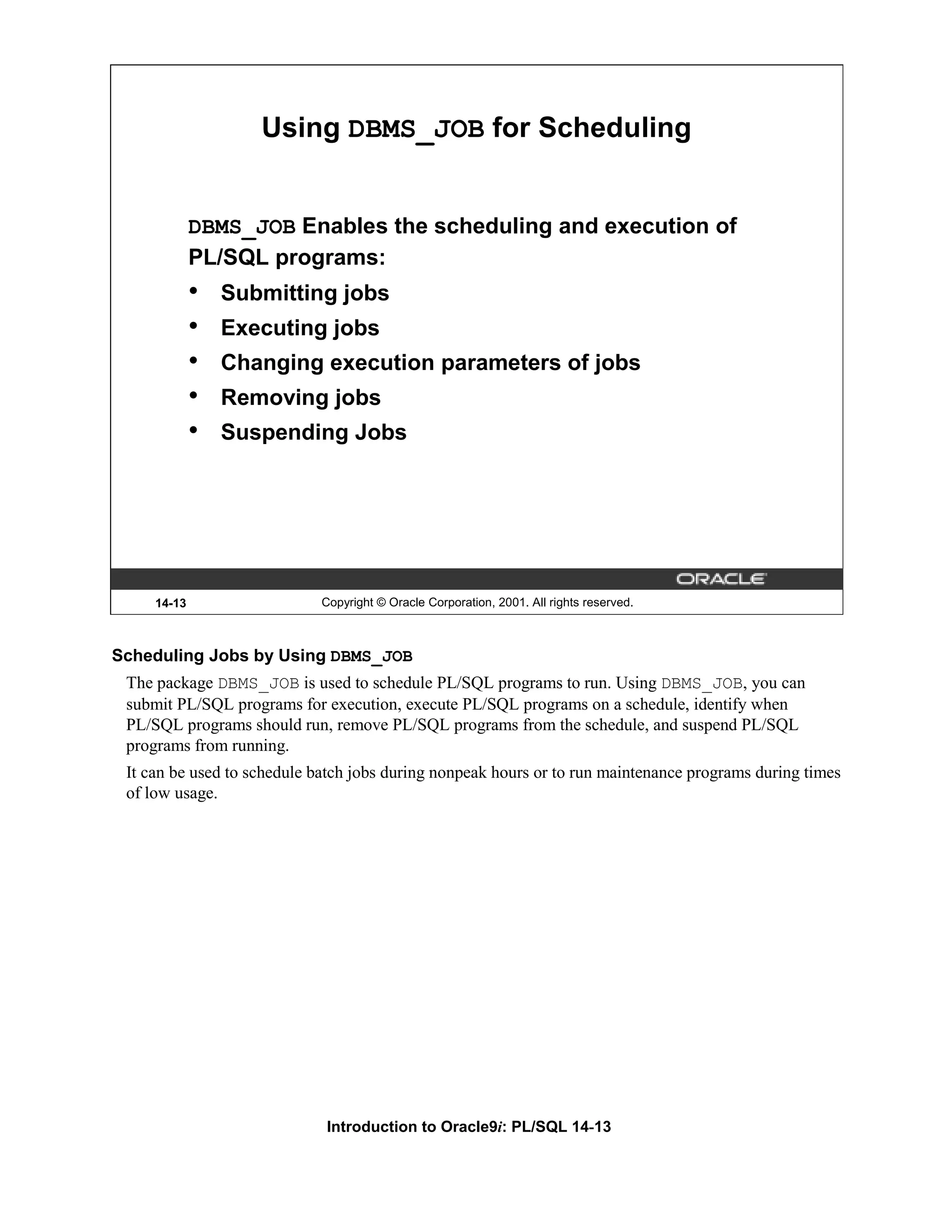 Using DBMS_JOB for Scheduling DBMS_JOB Enables the scheduling and execution of PL/SQL programs: • Submitting jobs • Executing jobs • Changing execution parameters of jobs • Removing jobs • Suspending Jobs 14-13 Copyright © Oracle Corporation, 2001. All rights reserved. Scheduling Jobs by Using DBMS_JOB The package DBMS_JOB is used to schedule PL/SQL programs to run. Using DBMS_JOB, you can submit PL/SQL programs for execution, execute PL/SQL programs on a schedule, identify when PL/SQL programs should run, remove PL/SQL programs from the schedule, and suspend PL/SQL programs from running. It can be used to schedule batch jobs during nonpeak hours or to run maintenance programs during times of low usage. Introduction to Oracle9i: PL/SQL 14-13 