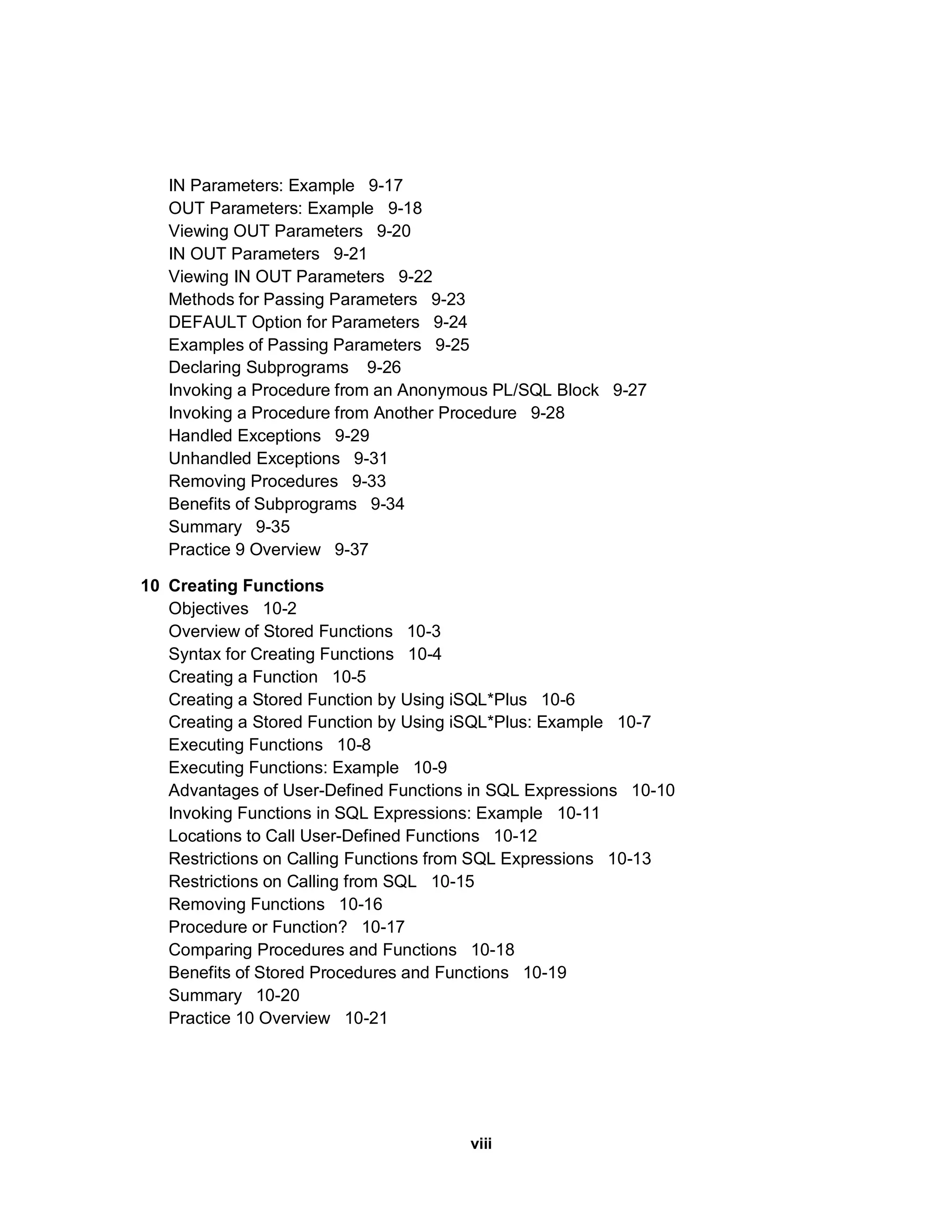 IN Parameters: Example 9-17 OUT Parameters: Example 9-18 Viewing OUT Parameters 9-20 IN OUT Parameters 9-21 Viewing IN OUT Parameters 9-22 Methods for Passing Parameters 9-23 DEFAULT Option for Parameters 9-24 Examples of Passing Parameters 9-25 Declaring Subprograms 9-26 Invoking a Procedure from an Anonymous PL/SQL Block 9-27 Invoking a Procedure from Another Procedure 9-28 Handled Exceptions 9-29 Unhandled Exceptions 9-31 Removing Procedures 9-33 Benefits of Subprograms 9-34 Summary 9-35 Practice 9 Overview 9-37 10 Creating Functions Objectives 10-2 Overview of Stored Functions 10-3 Syntax for Creating Functions 10-4 Creating a Function 10-5 Creating a Stored Function by Using iSQL*Plus 10-6 Creating a Stored Function by Using iSQL*Plus: Example 10-7 Executing Functions 10-8 Executing Functions: Example 10-9 Advantages of User-Defined Functions in SQL Expressions 10-10 Invoking Functions in SQL Expressions: Example 10-11 Locations to Call User-Defined Functions 10-12 Restrictions on Calling Functions from SQL Expressions 10-13 Restrictions on Calling from SQL 10-15 Removing Functions 10-16 Procedure or Function? 10-17 Comparing Procedures and Functions 10-18 Benefits of Stored Procedures and Functions 10-19 Summary 10-20 Practice 10 Overview 10-21 viii 