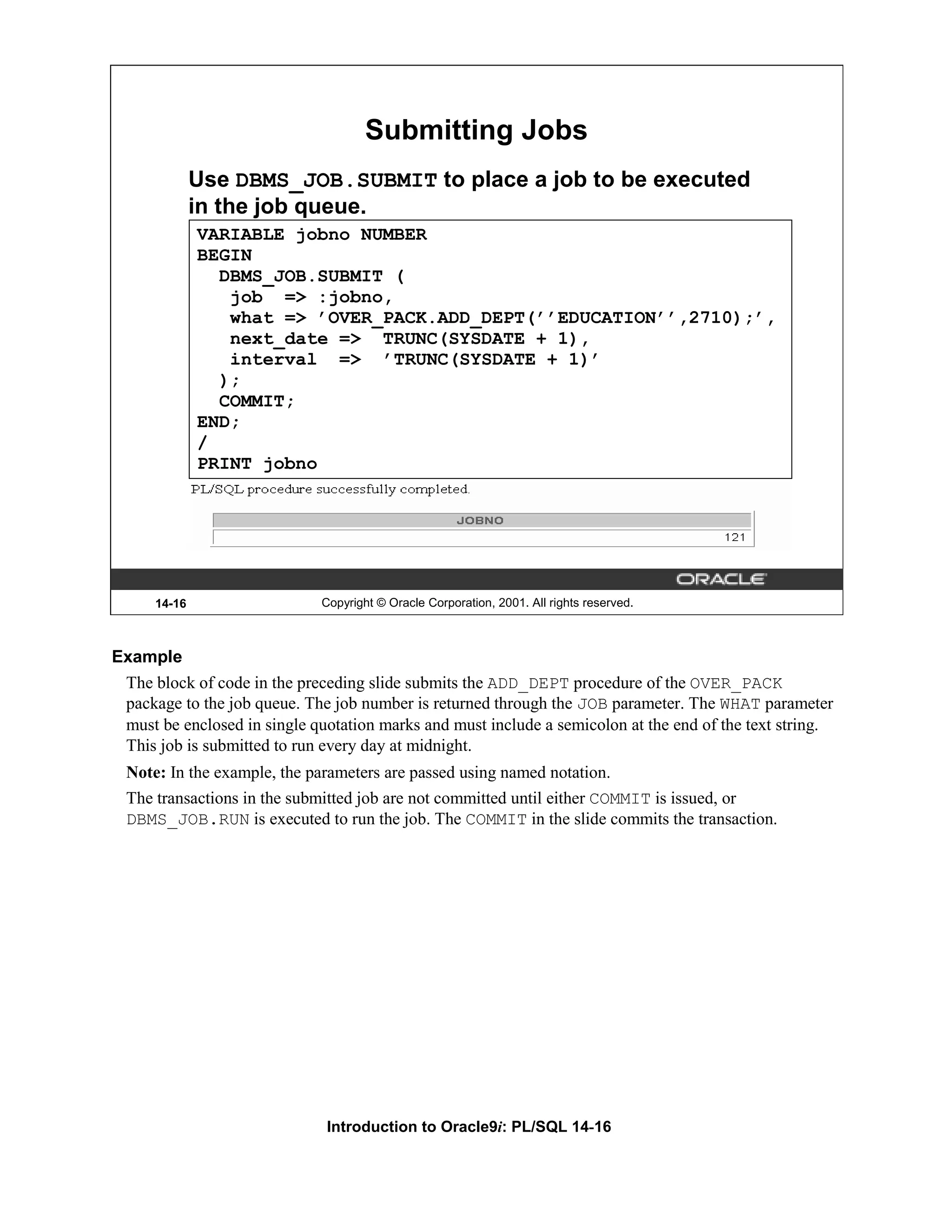 Submitting Jobs Use DBMS_JOB.SUBMIT to place a job to be executed in the job queue. VARIABLE jobno NUMBER BEGIN DBMS_JOB.SUBMIT ( job => :jobno, what => ’OVER_PACK.ADD_DEPT(’’EDUCATION’’,2710);’, next_date => TRUNC(SYSDATE + 1), interval => ’TRUNC(SYSDATE + 1)’ ); COMMIT; END; / PRINT jobno 14-16 Copyright © Oracle Corporation, 2001. All rights reserved. Example The block of code in the preceding slide submits the ADD_DEPT procedure of the OVER_PACK package to the job queue. The job number is returned through the JOB parameter. The WHAT parameter must be enclosed in single quotation marks and must include a semicolon at the end of the text string. This job is submitted to run every day at midnight. Note: In the example, the parameters are passed using named notation. The transactions in the submitted job are not committed until either COMMIT is issued, or DBMS_JOB.RUN is executed to run the job. The COMMIT in the slide commits the transaction. Introduction to Oracle9i: PL/SQL 14-16 
