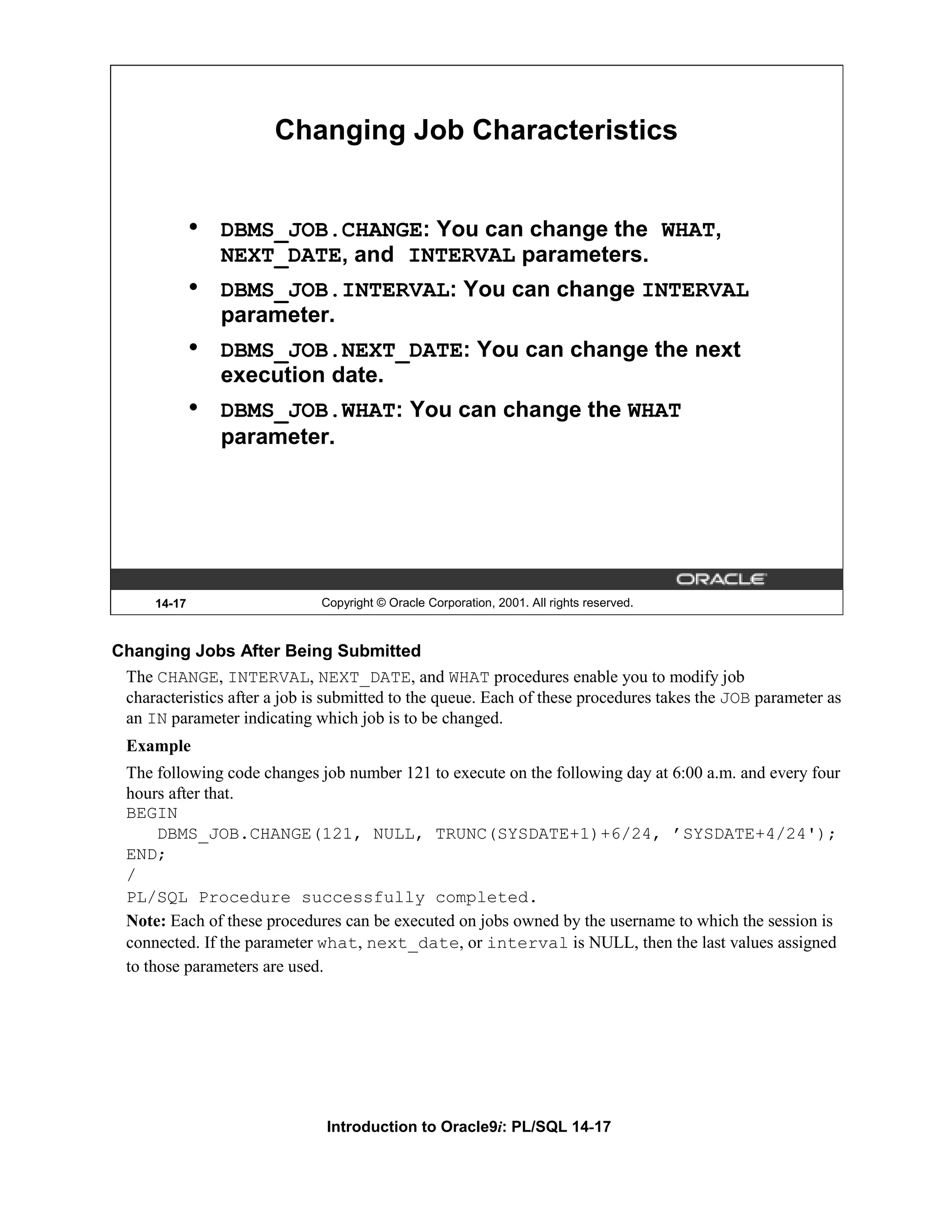 Changing Job Characteristics • DBMS_JOB.CHANGE: You can change the WHAT, NEXT_DATE, and INTERVAL parameters. • DBMS_JOB.INTERVAL: You can change INTERVAL parameter. • DBMS_JOB.NEXT_DATE: You can change the next execution date. • DBMS_JOB.WHAT: You can change the WHAT parameter. 14-17 Copyright © Oracle Corporation, 2001. All rights reserved. Changing Jobs After Being Submitted The CHANGE, INTERVAL, NEXT_DATE, and WHAT procedures enable you to modify job characteristics after a job is submitted to the queue. Each of these procedures takes the JOB parameter as an IN parameter indicating which job is to be changed. Example The following code changes job number 121 to execute on the following day at 6:00 a.m. and every four hours after that. BEGIN DBMS_JOB.CHANGE(121, NULL, TRUNC(SYSDATE+1)+6/24, ’SYSDATE+4/24'); END; / PL/SQL Procedure successfully completed. Note: Each of these procedures can be executed on jobs owned by the username to which the session is connected. If the parameter what, next_date, or interval is NULL, then the last values assigned to those parameters are used. Introduction to Oracle9i: PL/SQL 14-17 