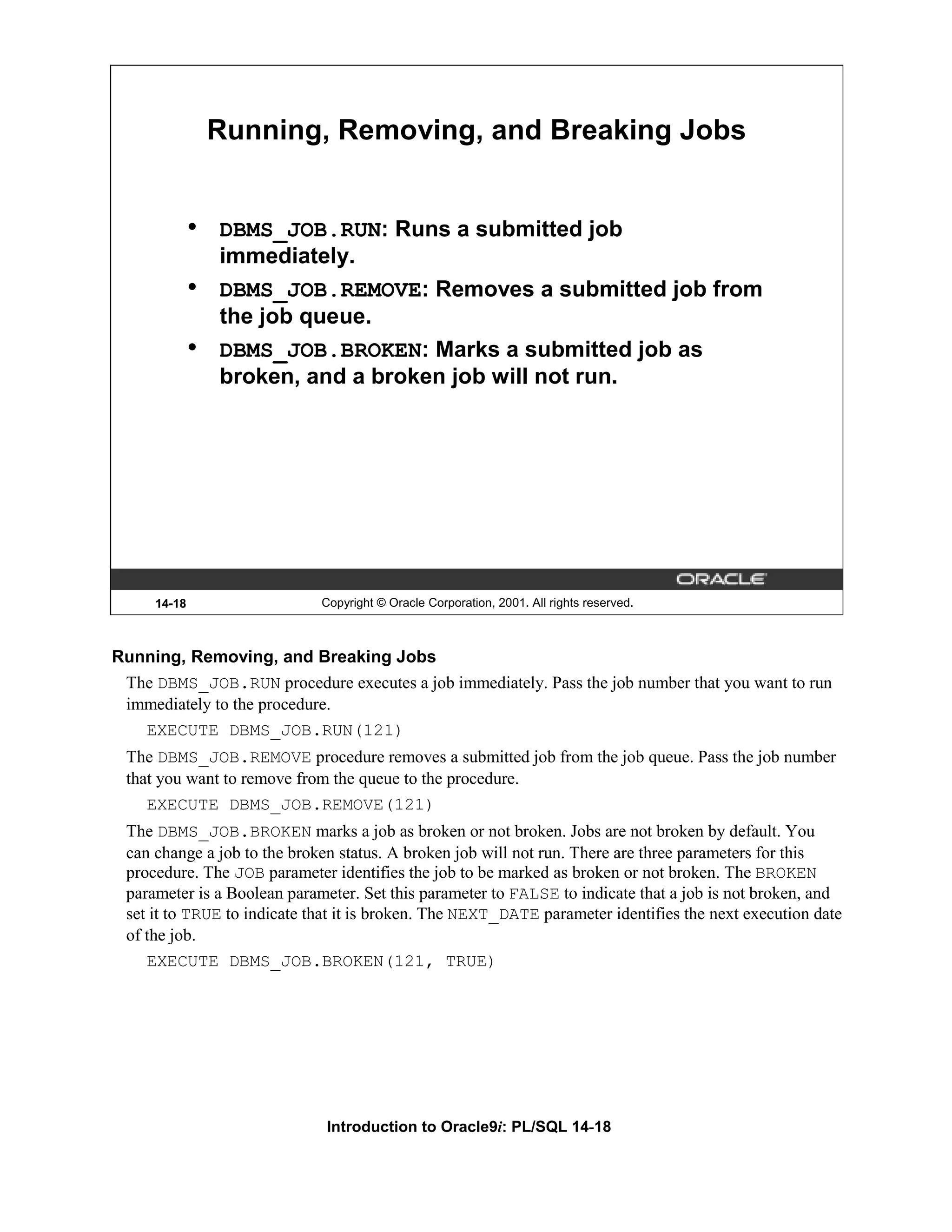 Running, Removing, and Breaking Jobs • DBMS_JOB.RUN: Runs a submitted job immediately. • DBMS_JOB.REMOVE: Removes a submitted job from the job queue. • DBMS_JOB.BROKEN: Marks a submitted job as broken, and a broken job will not run. 14-18 Copyright © Oracle Corporation, 2001. All rights reserved. Running, Removing, and Breaking Jobs The DBMS_JOB.RUN procedure executes a job immediately. Pass the job number that you want to run immediately to the procedure. EXECUTE DBMS_JOB.RUN(121) The DBMS_JOB.REMOVE procedure removes a submitted job from the job queue. Pass the job number that you want to remove from the queue to the procedure. EXECUTE DBMS_JOB.REMOVE(121) The DBMS_JOB.BROKEN marks a job as broken or not broken. Jobs are not broken by default. You can change a job to the broken status. A broken job will not run. There are three parameters for this procedure. The JOB parameter identifies the job to be marked as broken or not broken. The BROKEN parameter is a Boolean parameter. Set this parameter to FALSE to indicate that a job is not broken, and set it to TRUE to indicate that it is broken. The NEXT_DATE parameter identifies the next execution date of the job. EXECUTE DBMS_JOB.BROKEN(121, TRUE) Introduction to Oracle9i: PL/SQL 14-18 