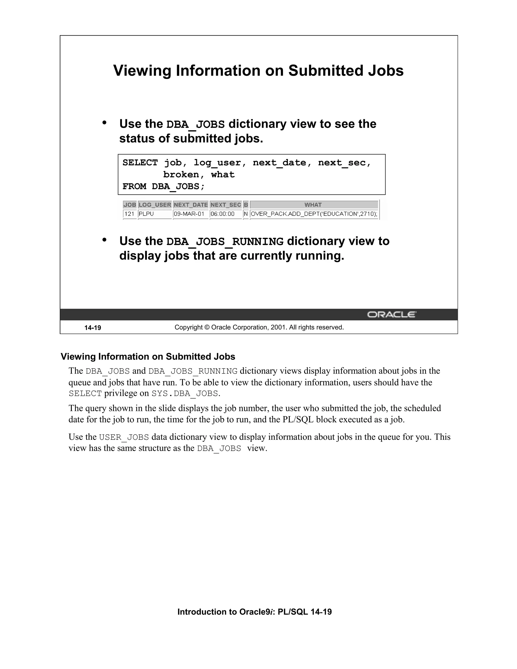 Viewing Information on Submitted Jobs • Use the DBA_JOBS dictionary view to see the status of submitted jobs. SELECT job, log_user, next_date, next_sec, broken, what FROM DBA_JOBS; • Use the DBA_JOBS_RUNNING dictionary view to display jobs that are currently running. 14-19 Copyright © Oracle Corporation, 2001. All rights reserved. Viewing Information on Submitted Jobs The DBA_JOBS and DBA_JOBS_RUNNING dictionary views display information about jobs in the queue and jobs that have run. To be able to view the dictionary information, users should have the SELECT privilege on SYS.DBA_JOBS. The query shown in the slide displays the job number, the user who submitted the job, the scheduled date for the job to run, the time for the job to run, and the PL/SQL block executed as a job. Use the USER_JOBS data dictionary view to display information about jobs in the queue for you. This view has the same structure as the DBA_JOBS view. Introduction to Oracle9i: PL/SQL 14-19 