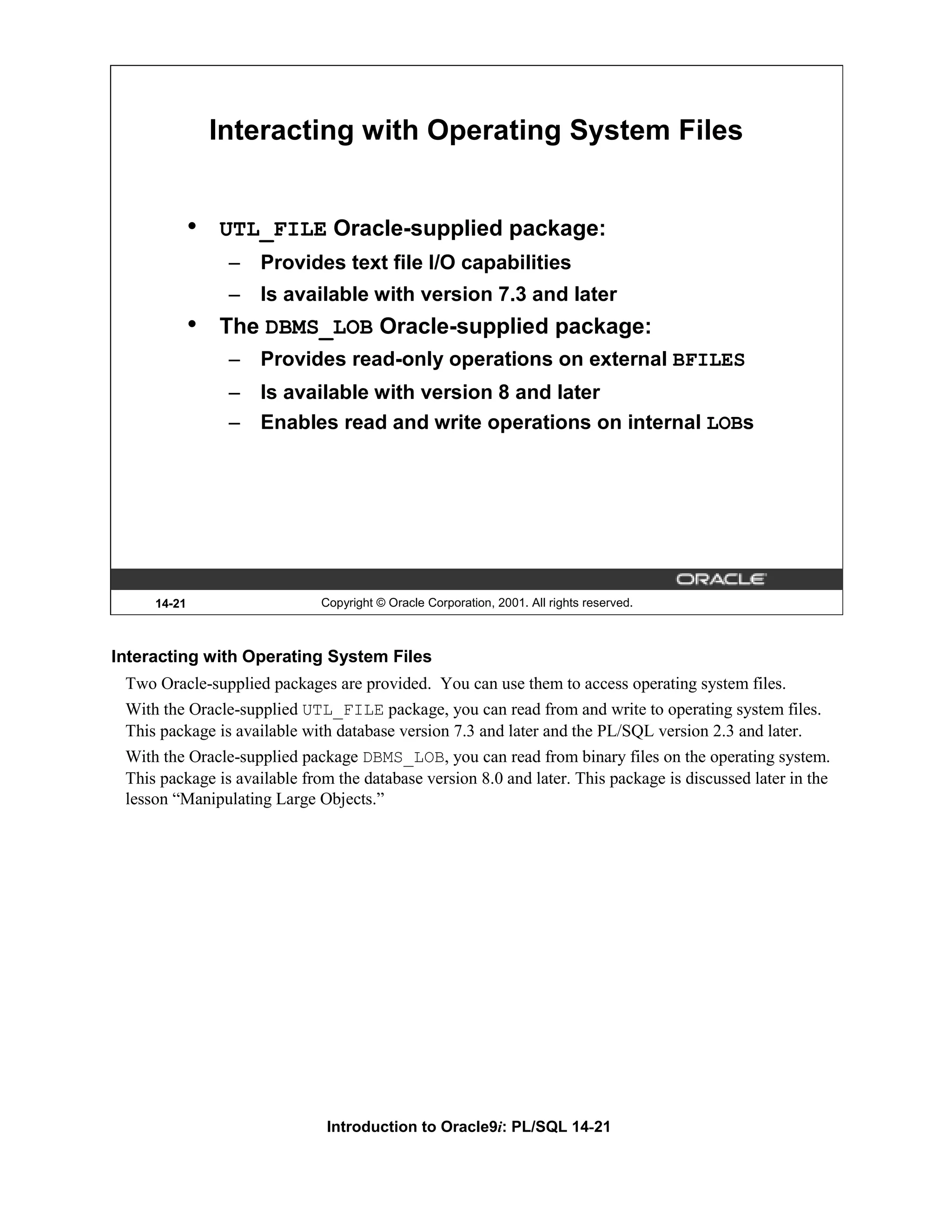 Interacting with Operating System Files • UTL_FILE Oracle-supplied package: – Provides text file I/O capabilities – Is available with version 7.3 and later • The DBMS_LOB Oracle-supplied package: – Provides read-only operations on external BFILES – Is available with version 8 and later – Enables read and write operations on internal LOBs 14-21 Copyright © Oracle Corporation, 2001. All rights reserved. Interacting with Operating System Files Two Oracle-supplied packages are provided. You can use them to access operating system files. With the Oracle-supplied UTL_FILE package, you can read from and write to operating system files. This package is available with database version 7.3 and later and the PL/SQL version 2.3 and later. With the Oracle-supplied package DBMS_LOB, you can read from binary files on the operating system. This package is available from the database version 8.0 and later. This package is discussed later in the lesson “Manipulating Large Objects.” Introduction to Oracle9i: PL/SQL 14-21 