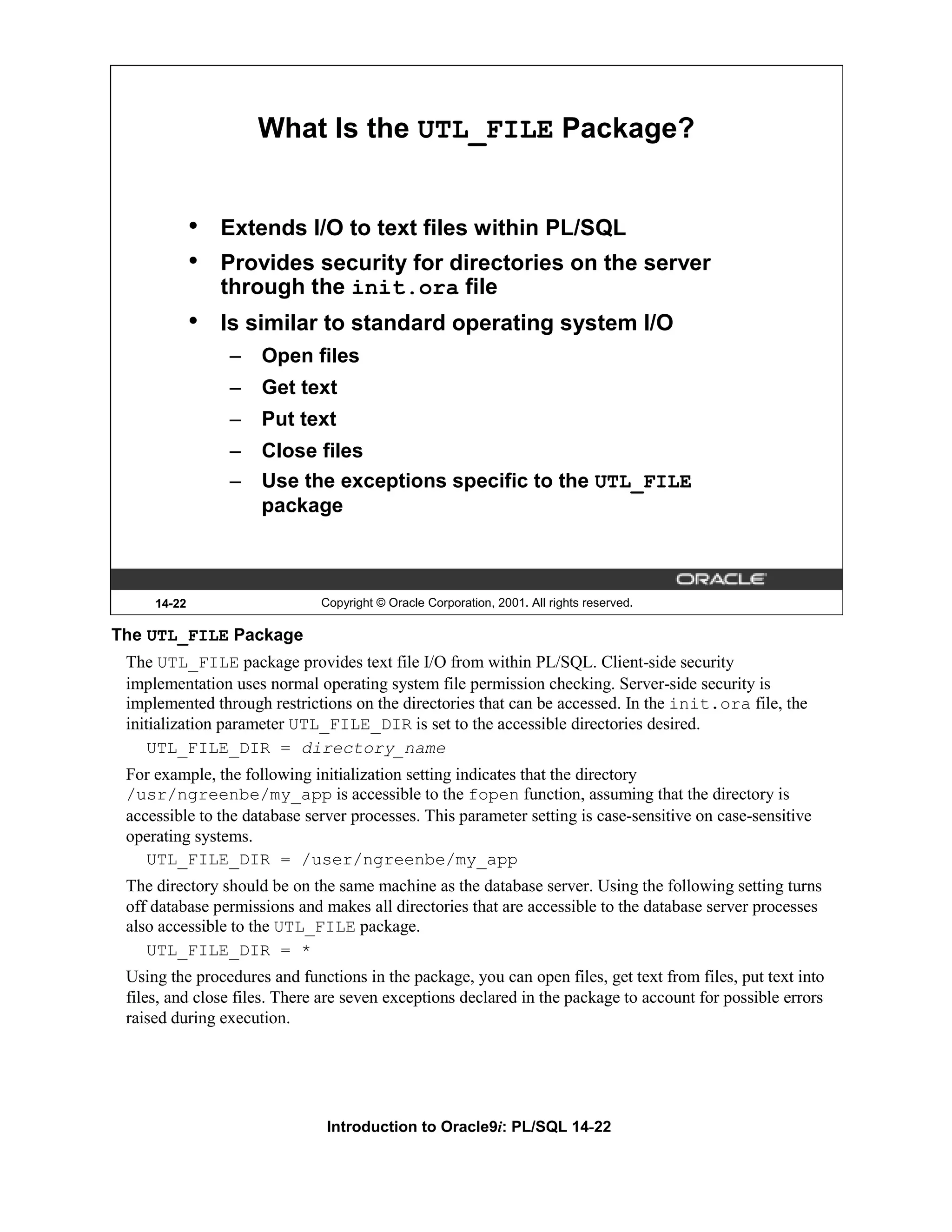 What Is the UTL_FILE Package? • Extends I/O to text files within PL/SQL • Provides security for directories on the server through the init.ora file • Is similar to standard operating system I/O – Open files – Get text – Put text – Close files – Use the exceptions specific to the UTL_FILE package 14-22 Copyright © Oracle Corporation, 2001. All rights reserved. The UTL_FILE Package The UTL_FILE package provides text file I/O from within PL/SQL. Client-side security implementation uses normal operating system file permission checking. Server-side security is implemented through restrictions on the directories that can be accessed. In the init.ora file, the initialization parameter UTL_FILE_DIR is set to the accessible directories desired. UTL_FILE_DIR = directory_name For example, the following initialization setting indicates that the directory /usr/ngreenbe/my_app is accessible to the fopen function, assuming that the directory is accessible to the database server processes. This parameter setting is case-sensitive on case-sensitive operating systems. UTL_FILE_DIR = /user/ngreenbe/my_app The directory should be on the same machine as the database server. Using the following setting turns off database permissions and makes all directories that are accessible to the database server processes also accessible to the UTL_FILE package. UTL_FILE_DIR = * Using the procedures and functions in the package, you can open files, get text from files, put text into files, and close files. There are seven exceptions declared in the package to account for possible errors raised during execution. Introduction to Oracle9i: PL/SQL 14-22 