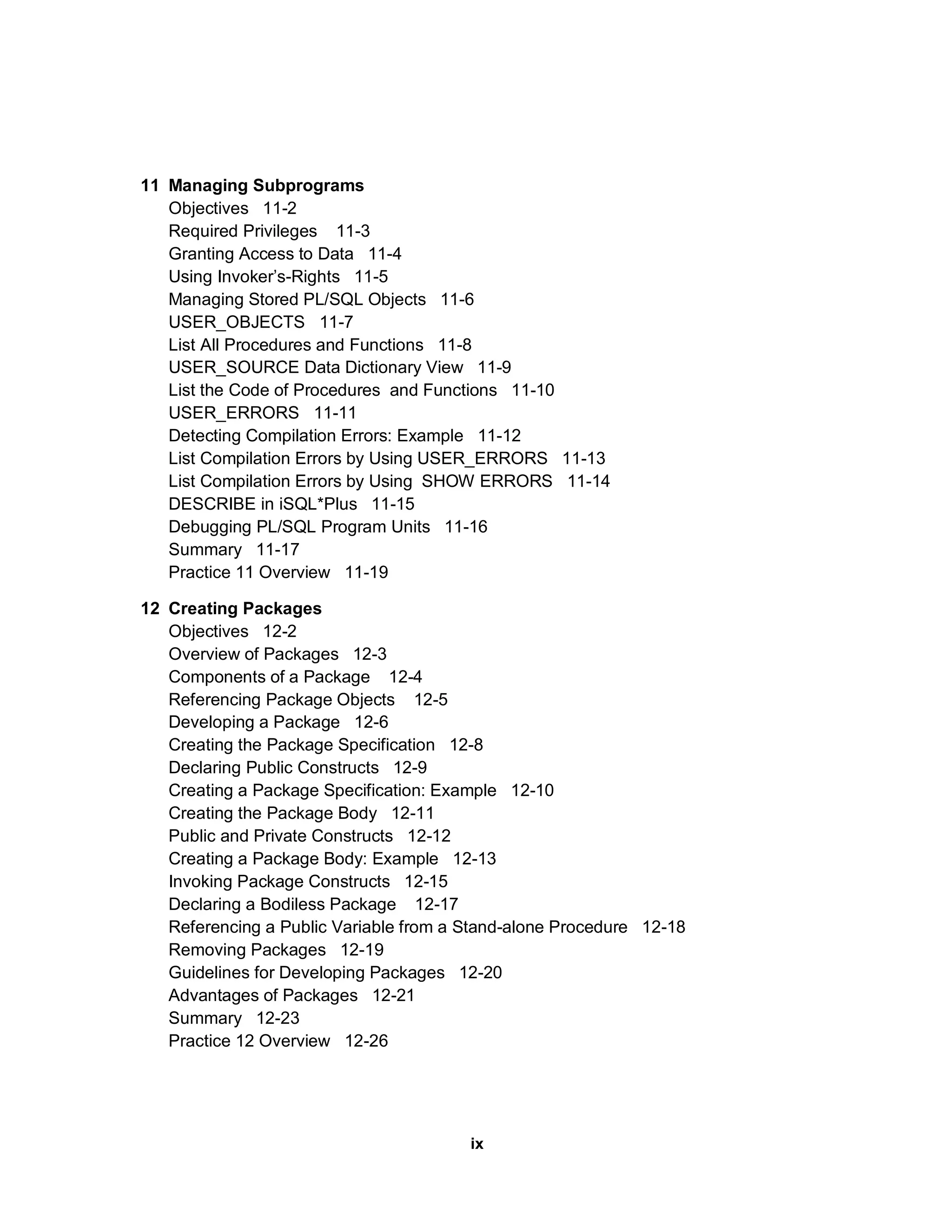 11 Managing Subprograms Objectives 11-2 Required Privileges 11-3 Granting Access to Data 11-4 Using Invoker’s-Rights 11-5 Managing Stored PL/SQL Objects 11-6 USER_OBJECTS 11-7 List All Procedures and Functions 11-8 USER_SOURCE Data Dictionary View 11-9 List the Code of Procedures and Functions 11-10 USER_ERRORS 11-11 Detecting Compilation Errors: Example 11-12 List Compilation Errors by Using USER_ERRORS 11-13 List Compilation Errors by Using SHOW ERRORS 11-14 DESCRIBE in iSQL*Plus 11-15 Debugging PL/SQL Program Units 11-16 Summary 11-17 Practice 11 Overview 11-19 12 Creating Packages Objectives 12-2 Overview of Packages 12-3 Components of a Package 12-4 Referencing Package Objects 12-5 Developing a Package 12-6 Creating the Package Specification 12-8 Declaring Public Constructs 12-9 Creating a Package Specification: Example 12-10 Creating the Package Body 12-11 Public and Private Constructs 12-12 Creating a Package Body: Example 12-13 Invoking Package Constructs 12-15 Declaring a Bodiless Package 12-17 Referencing a Public Variable from a Stand-alone Procedure 12-18 Removing Packages 12-19 Guidelines for Developing Packages 12-20 Advantages of Packages 12-21 Summary 12-23 Practice 12 Overview 12-26 ix 