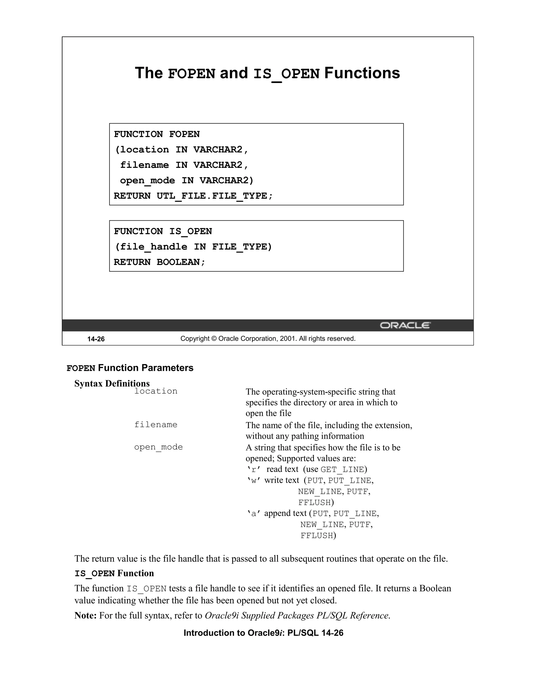 The FOPEN and IS_OPEN Functions FUNCTION FOPEN (location IN VARCHAR2, filename IN VARCHAR2, open_mode IN VARCHAR2) RETURN UTL_FILE.FILE_TYPE; FUNCTION IS_OPEN (file_handle IN FILE_TYPE) RETURN BOOLEAN; 14-26 Copyright © Oracle Corporation, 2001. All rights reserved. FOPEN Function Parameters Syntax Definitions location The operating-system-specific string that specifies the directory or area in which to open the file filename The name of the file, including the extension, without any pathing information open_mode A string that specifies how the file is to be opened; Supported values are: ‘r’ read text (use GET_LINE) ‘w’ write text (PUT, PUT_LINE, NEW_LINE, PUTF, FFLUSH) ‘a’ append text (PUT, PUT_LINE, NEW_LINE, PUTF, FFLUSH) The return value is the file handle that is passed to all subsequent routines that operate on the file. IS_OPEN Function The function IS_OPEN tests a file handle to see if it identifies an opened file. It returns a Boolean value indicating whether the file has been opened but not yet closed. Note: For the full syntax, refer to Oracle9i Supplied Packages PL/SQL Reference. Introduction to Oracle9i: PL/SQL 14-26 