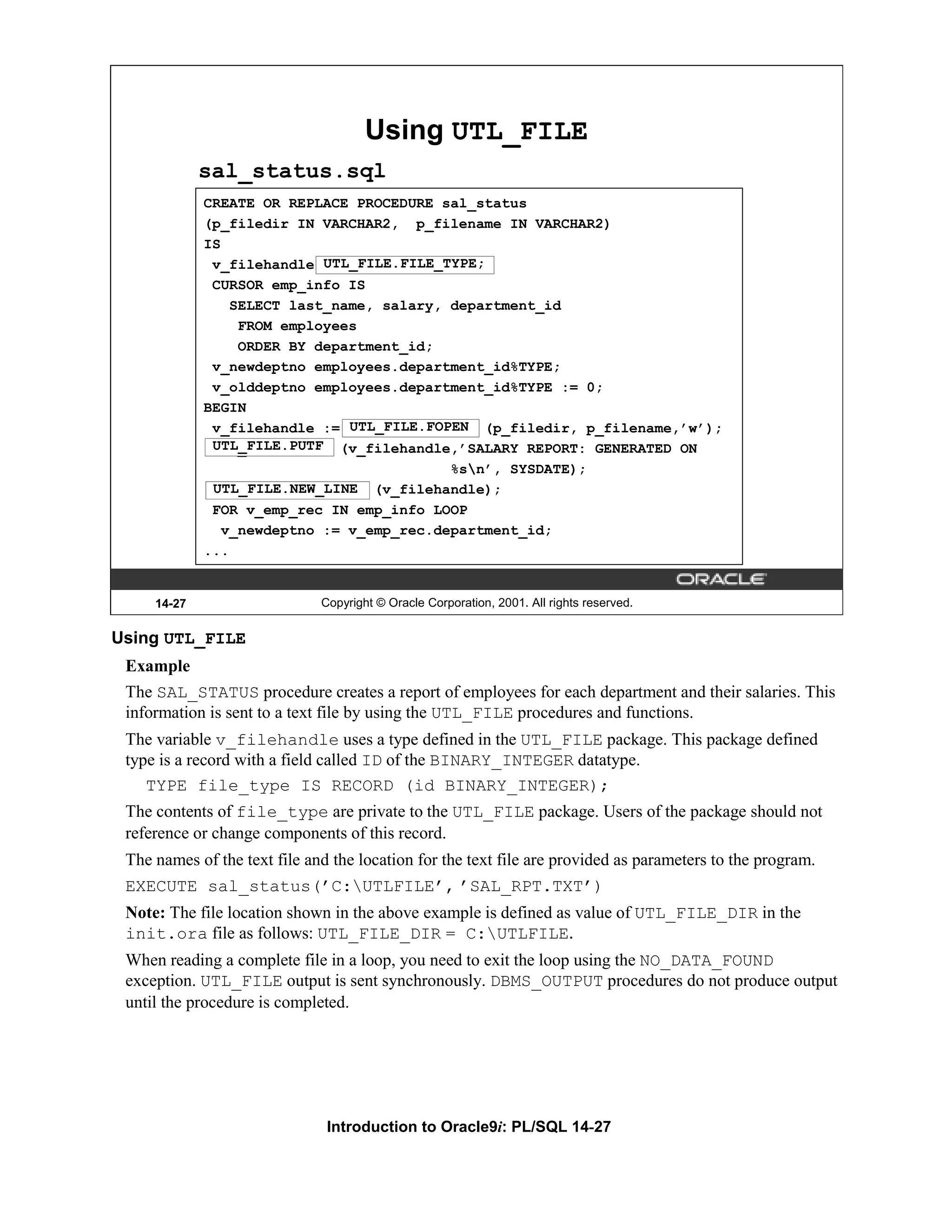 Using UTL_FILE sal_status.sql CREATE OR REPLACE PROCEDURE sal_status (p_filedir IN VARCHAR2, p_filename IN VARCHAR2) IS v_filehandle UTL_FILE.FILE_TYPE; CURSOR emp_info IS SELECT last_name, salary, department_id FROM employees ORDER BY department_id; v_newdeptno employees.department_id%TYPE; v_olddeptno employees.department_id%TYPE := 0; BEGIN v_filehandle := UTL_FILE.FOPEN (p_filedir, p_filename,’w’); UTL_FILE.PUTF UTL_FILE.PUTF (v_filehandle,’SALARY REPORT: GENERATED ON %sn’, SYSDATE); UTL_FILE.NEW_LINE (v_filehandle); FOR v_emp_rec IN emp_info LOOP v_newdeptno := v_emp_rec.department_id; ... 14-27 Copyright © Oracle Corporation, 2001. All rights reserved. Using UTL_FILE Example The SAL_STATUS procedure creates a report of employees for each department and their salaries. This information is sent to a text file by using the UTL_FILE procedures and functions. The variable v_filehandle uses a type defined in the UTL_FILE package. This package defined type is a record with a field called ID of the BINARY_INTEGER datatype. TYPE file_type IS RECORD (id BINARY_INTEGER); The contents of file_type are private to the UTL_FILE package. Users of the package should not reference or change components of this record. The names of the text file and the location for the text file are provided as parameters to the program. EXECUTE sal_status(’C:UTLFILE’, ’SAL_RPT.TXT’) Note: The file location shown in the above example is defined as value of UTL_FILE_DIR in the init.ora file as follows: UTL_FILE_DIR = C:UTLFILE. When reading a complete file in a loop, you need to exit the loop using the NO_DATA_FOUND exception. UTL_FILE output is sent synchronously. DBMS_OUTPUT procedures do not produce output until the procedure is completed. Introduction to Oracle9i: PL/SQL 14-27 