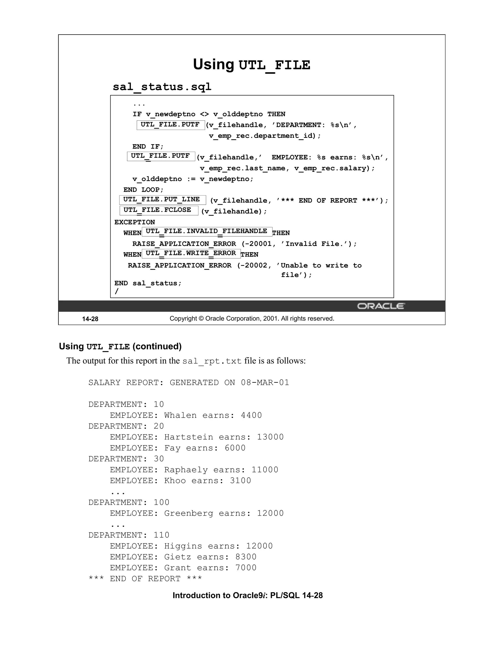 Using UTL_FILE sal_status.sql ... IF v_newdeptno <> v_olddeptno THEN UTL_FILE.PUTF (v_filehandle, ’DEPARTMENT: %sn’, v_emp_rec.department_id); END IF; UTL_FILE.PUTF (v_filehandle,’ EMPLOYEE: %s earns: %sn’, UTL_FILE.PUTF v_emp_rec.last_name, v_emp_rec.salary); v_olddeptno := v_newdeptno; END LOOP; UTL_FILE.PUT_LINE (v_filehandle, ’*** END OF REPORT ***’); UTL_FILE.FCLOSE UTL_FILE.FCLOSE (v_filehandle); EXCEPTION WHEN UTL_FILE.INVALID_FILEHANDLE THEN UTL_FILE.INVALID_FILEHANDLE RAISE_APPLICATION_ERROR (-20001, ’Invalid File.’); WHEN UTL_FILE.WRITE_ERROR THEN UTL_FILE.WRITE_ERROR RAISE_APPLICATION_ERROR (-20002, ’Unable to write to file’); END sal_status; / 14-28 Copyright © Oracle Corporation, 2001. All rights reserved. Using UTL_FILE (continued) The output for this report in the sal_rpt.txt file is as follows: SALARY REPORT: GENERATED ON 08-MAR-01 DEPARTMENT: 10 EMPLOYEE: Whalen earns: 4400 DEPARTMENT: 20 EMPLOYEE: Hartstein earns: 13000 EMPLOYEE: Fay earns: 6000 DEPARTMENT: 30 EMPLOYEE: Raphaely earns: 11000 EMPLOYEE: Khoo earns: 3100 ... DEPARTMENT: 100 EMPLOYEE: Greenberg earns: 12000 ... DEPARTMENT: 110 EMPLOYEE: Higgins earns: 12000 EMPLOYEE: Gietz earns: 8300 EMPLOYEE: Grant earns: 7000 *** END OF REPORT *** Introduction to Oracle9i: PL/SQL 14-28 
