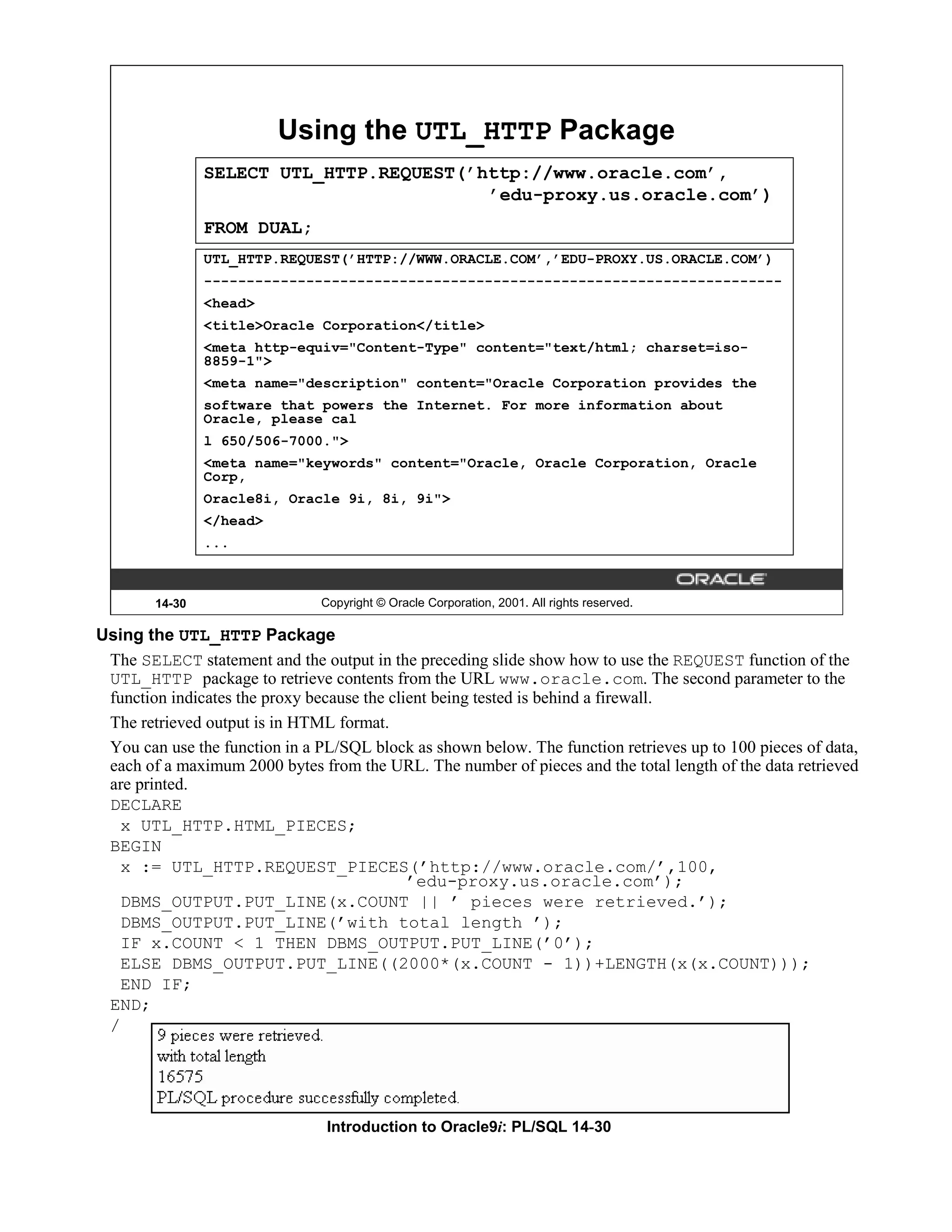Using the UTL_HTTP Package SELECT UTL_HTTP.REQUEST(’http://www.oracle.com’, ’edu-proxy.us.oracle.com’) FROM DUAL; UTL_HTTP.REQUEST(’HTTP://WWW.ORACLE.COM’,’EDU-PROXY.US.ORACLE.COM’) -------------------------------------------------------------------- <head> <title>Oracle Corporation</title> <meta http-equiv="Content-Type" content="text/html; charset=iso- 8859-1"> <meta name="description" content="Oracle Corporation provides the software that powers the Internet. For more information about Oracle, please cal l 650/506-7000."> <meta name="keywords" content="Oracle, Oracle Corporation, Oracle Corp, Oracle8i, Oracle 9i, 8i, 9i"> </head> ... 14-30 Copyright © Oracle Corporation, 2001. All rights reserved. Using the UTL_HTTP Package The SELECT statement and the output in the preceding slide show how to use the REQUEST function of the UTL_HTTP package to retrieve contents from the URL www.oracle.com. The second parameter to the function indicates the proxy because the client being tested is behind a firewall. The retrieved output is in HTML format. You can use the function in a PL/SQL block as shown below. The function retrieves up to 100 pieces of data, each of a maximum 2000 bytes from the URL. The number of pieces and the total length of the data retrieved are printed. DECLARE x UTL_HTTP.HTML_PIECES; BEGIN x := UTL_HTTP.REQUEST_PIECES(’http://www.oracle.com/’,100, ’edu-proxy.us.oracle.com’); DBMS_OUTPUT.PUT_LINE(x.COUNT || ’ pieces were retrieved.’); DBMS_OUTPUT.PUT_LINE(’with total length ’); IF x.COUNT < 1 THEN DBMS_OUTPUT.PUT_LINE(’0’); ELSE DBMS_OUTPUT.PUT_LINE((2000*(x.COUNT - 1))+LENGTH(x(x.COUNT))); END IF; END; / Introduction to Oracle9i: PL/SQL 14-30 
