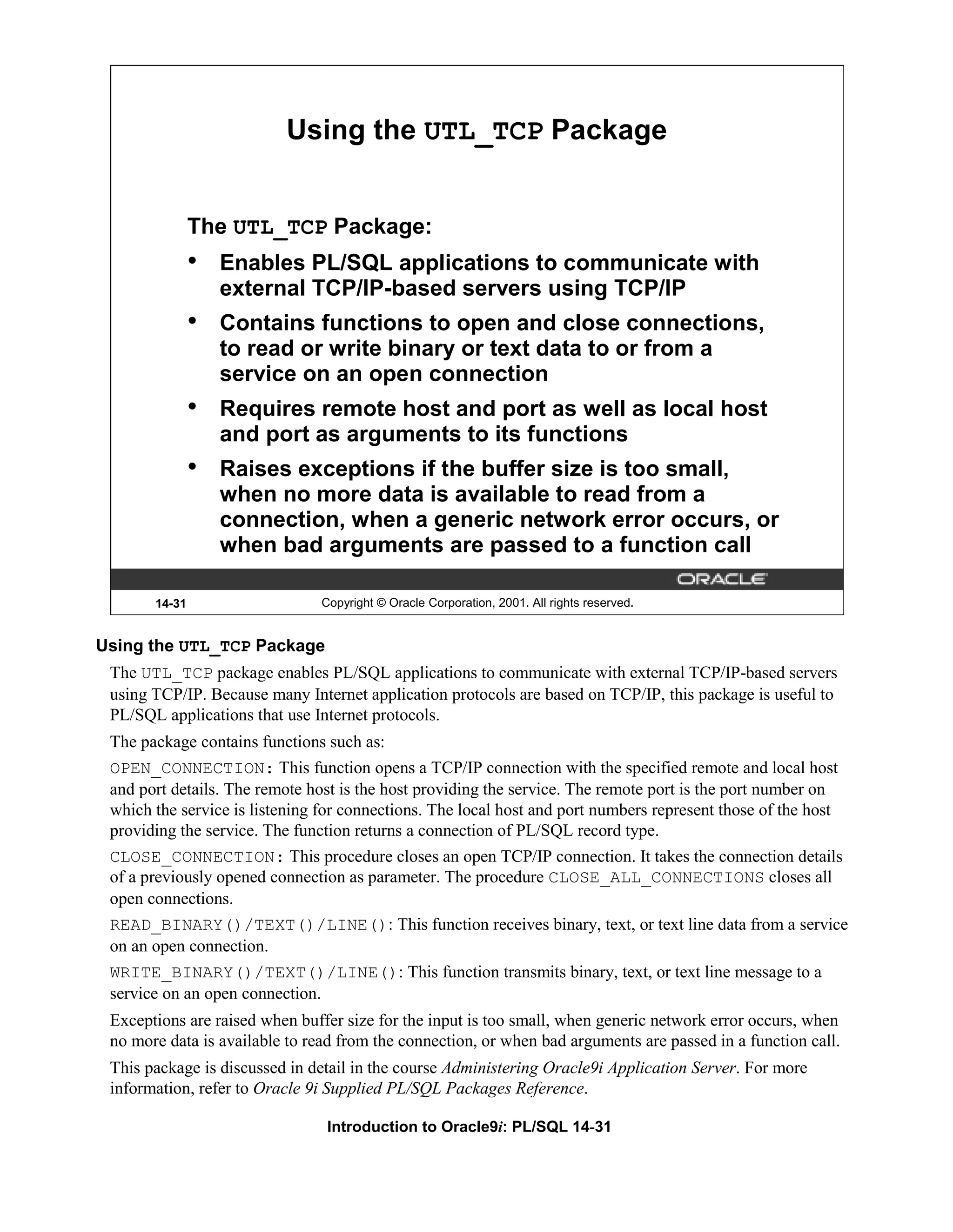 Using the UTL_TCP Package The UTL_TCP Package: • Enables PL/SQL applications to communicate with external TCP/IP-based servers using TCP/IP • Contains functions to open and close connections, to read or write binary or text data to or from a service on an open connection • Requires remote host and port as well as local host and port as arguments to its functions • Raises exceptions if the buffer size is too small, when no more data is available to read from a connection, when a generic network error occurs, or when bad arguments are passed to a function call 14-31 Copyright © Oracle Corporation, 2001. All rights reserved. Using the UTL_TCP Package The UTL_TCP package enables PL/SQL applications to communicate with external TCP/IP-based servers using TCP/IP. Because many Internet application protocols are based on TCP/IP, this package is useful to PL/SQL applications that use Internet protocols. The package contains functions such as: OPEN_CONNECTION: This function opens a TCP/IP connection with the specified remote and local host and port details. The remote host is the host providing the service. The remote port is the port number on which the service is listening for connections. The local host and port numbers represent those of the host providing the service. The function returns a connection of PL/SQL record type. CLOSE_CONNECTION: This procedure closes an open TCP/IP connection. It takes the connection details of a previously opened connection as parameter. The procedure CLOSE_ALL_CONNECTIONS closes all open connections. READ_BINARY()/TEXT()/LINE(): This function receives binary, text, or text line data from a service on an open connection. WRITE_BINARY()/TEXT()/LINE(): This function transmits binary, text, or text line message to a service on an open connection. Exceptions are raised when buffer size for the input is too small, when generic network error occurs, when no more data is available to read from the connection, or when bad arguments are passed in a function call. This package is discussed in detail in the course Administering Oracle9i Application Server. For more information, refer to Oracle 9i Supplied PL/SQL Packages Reference. Introduction to Oracle9i: PL/SQL 14-31 
