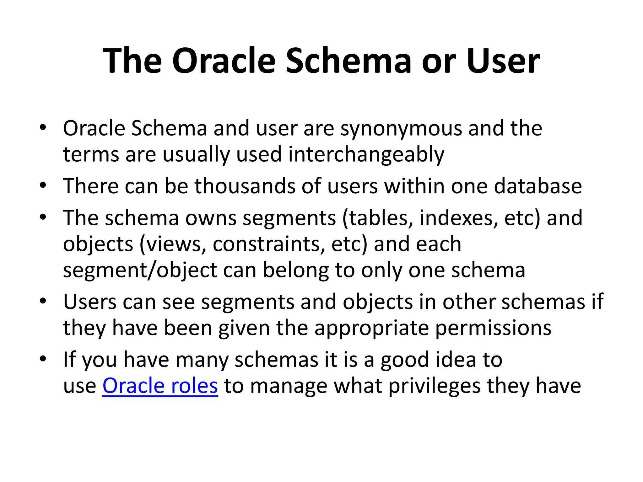The Oracle Schema or User
• Oracle Schema and user are synonymous and the
terms are usually used interchangeably
• There can be thousands of users within one database
• The schema owns segments (tables, indexes, etc) and
objects (views, constraints, etc) and each
segment/object can belong to only one schema
• Users can see segments and objects in other schemas if
they have been given the appropriate permissions
• If you have many schemas it is a good idea to
use Oracle roles to manage what privileges they have
 