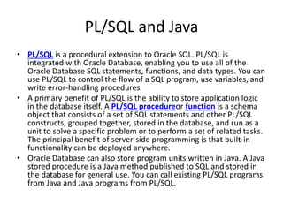 PL/SQL and Java
• PL/SQL is a procedural extension to Oracle SQL. PL/SQL is
integrated with Oracle Database, enabling you to use all of the
Oracle Database SQL statements, functions, and data types. You can
use PL/SQL to control the flow of a SQL program, use variables, and
write error-handling procedures.
• A primary benefit of PL/SQL is the ability to store application logic
in the database itself. A PL/SQL procedureor function is a schema
object that consists of a set of SQL statements and other PL/SQL
constructs, grouped together, stored in the database, and run as a
unit to solve a specific problem or to perform a set of related tasks.
The principal benefit of server-side programming is that built-in
functionality can be deployed anywhere.
• Oracle Database can also store program units written in Java. A Java
stored procedure is a Java method published to SQL and stored in
the database for general use. You can call existing PL/SQL programs
from Java and Java programs from PL/SQL.
 