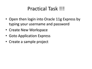 Practical Task !!!
• Open then login into Oracle 11g Express by
typing your username and password
• Create New Workspace
• Goto Application Express
• Create a sample project
 