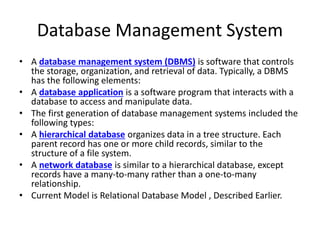 Database Management System
• A database management system (DBMS) is software that controls
the storage, organization, and retrieval of data. Typically, a DBMS
has the following elements:
• A database application is a software program that interacts with a
database to access and manipulate data.
• The first generation of database management systems included the
following types:
• A hierarchical database organizes data in a tree structure. Each
parent record has one or more child records, similar to the
structure of a file system.
• A network database is similar to a hierarchical database, except
records have a many-to-many rather than a one-to-many
relationship.
• Current Model is Relational Database Model , Described Earlier.
 