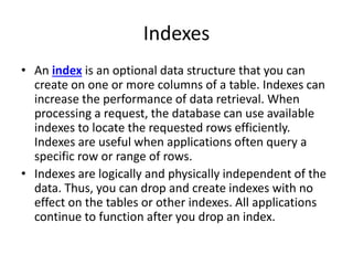 Indexes
• An index is an optional data structure that you can
create on one or more columns of a table. Indexes can
increase the performance of data retrieval. When
processing a request, the database can use available
indexes to locate the requested rows efficiently.
Indexes are useful when applications often query a
specific row or range of rows.
• Indexes are logically and physically independent of the
data. Thus, you can drop and create indexes with no
effect on the tables or other indexes. All applications
continue to function after you drop an index.
 