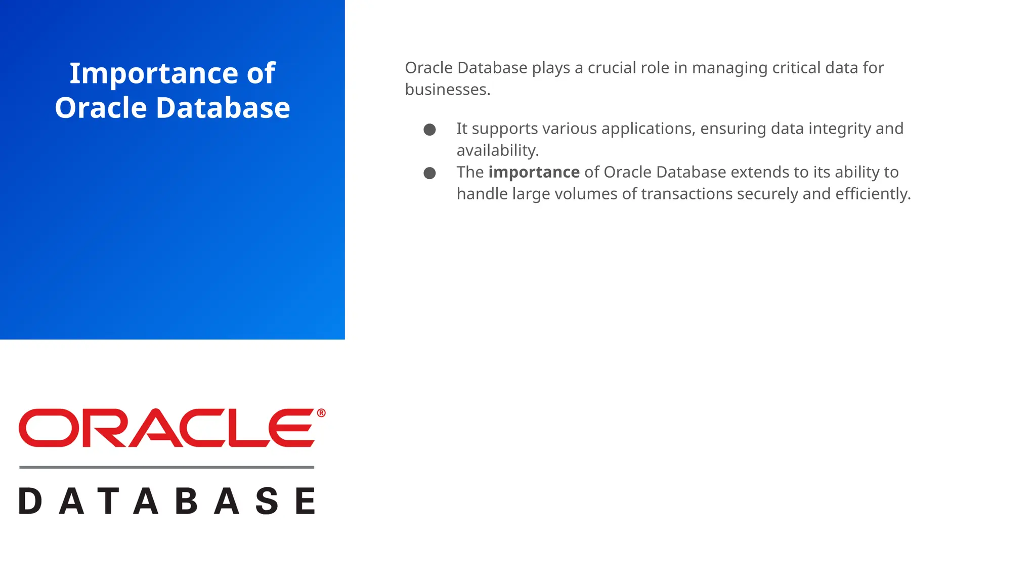 Importance of
Oracle Database
Oracle Database plays a crucial role in managing critical data for
businesses.
● It supports various applications, ensuring data integrity and
availability.
● The importance of Oracle Database extends to its ability to
handle large volumes of transactions securely and efficiently.
 