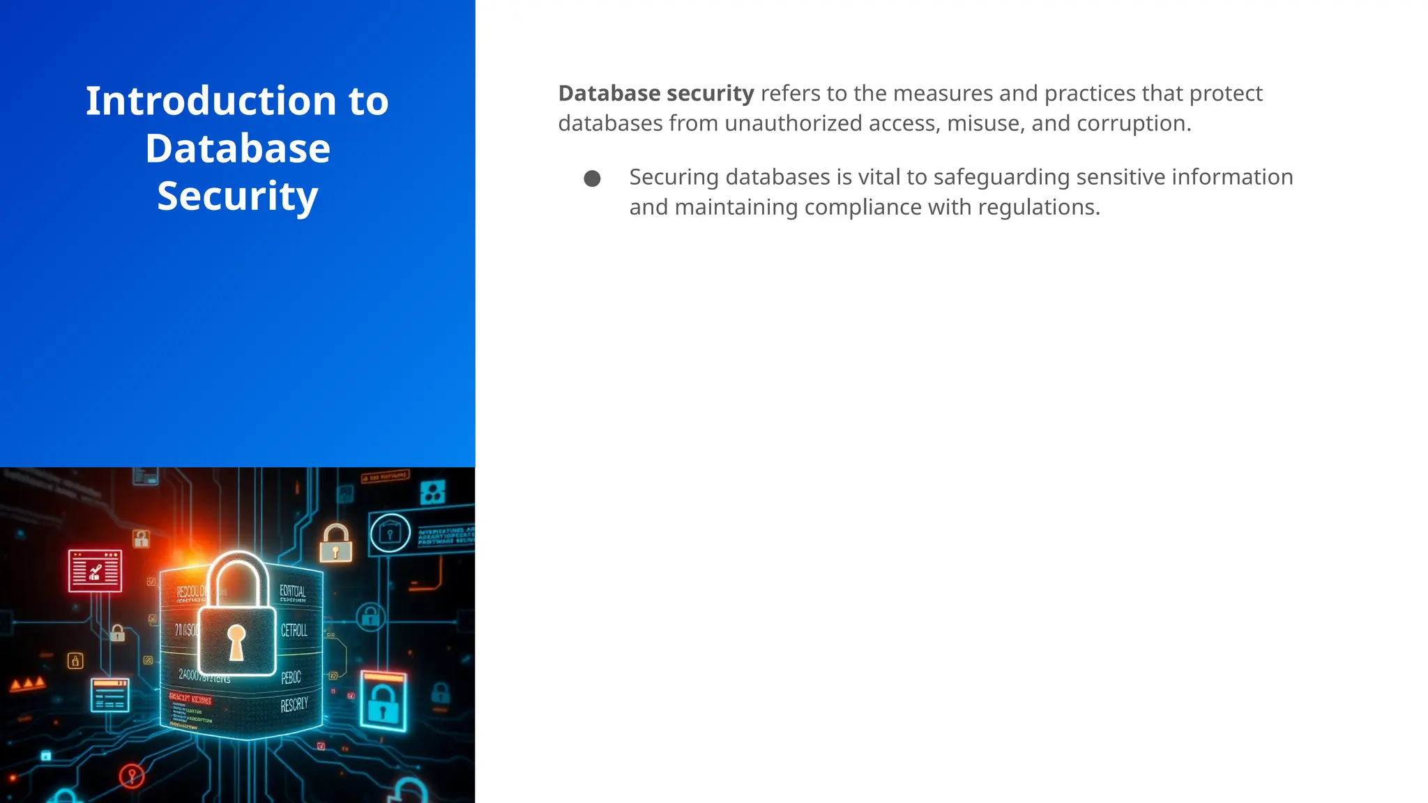 Introduction to
Database
Security
Database security refers to the measures and practices that protect
databases from unauthorized access, misuse, and corruption.
● Securing databases is vital to safeguarding sensitive information
and maintaining compliance with regulations.
 