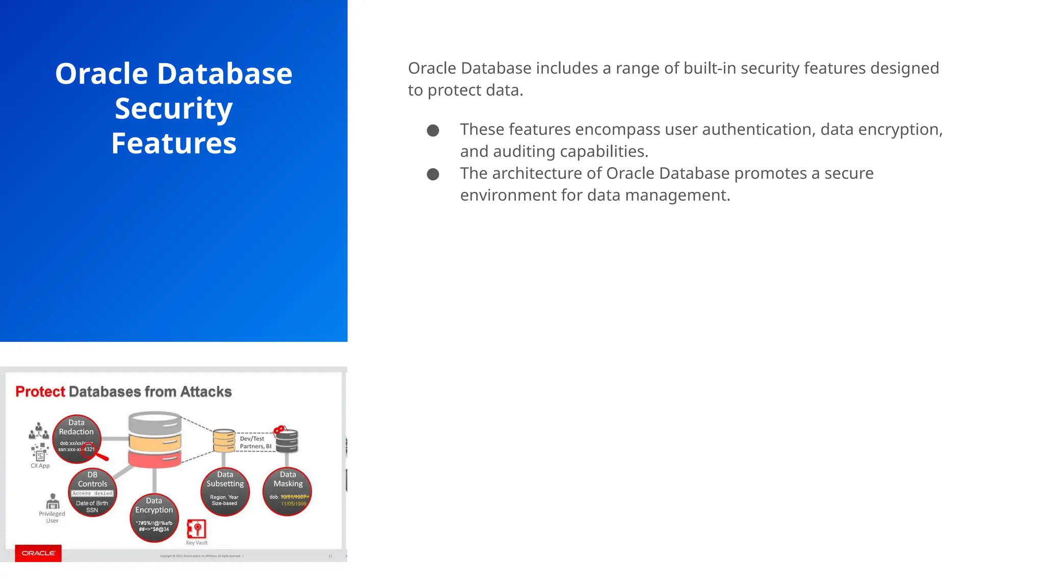 Oracle Database
Security
Features
Oracle Database includes a range of built-in security features designed
to protect data.
● These features encompass user authentication, data encryption,
and auditing capabilities.
● The architecture of Oracle Database promotes a secure
environment for data management.
 