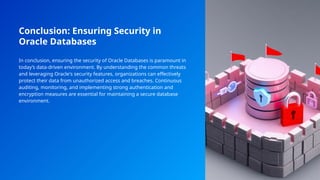 Conclusion: Ensuring Security in
Oracle Databases
In conclusion, ensuring the security of Oracle Databases is paramount in
today’s data-driven environment. By understanding the common threats
and leveraging Oracle's security features, organizations can effectively
protect their data from unauthorized access and breaches. Continuous
auditing, monitoring, and implementing strong authentication and
encryption measures are essential for maintaining a secure database
environment.
 