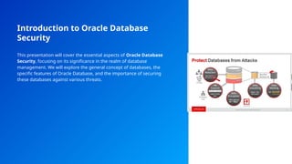 Introduction to Oracle Database
Security
This presentation will cover the essential aspects of Oracle Database
Security, focusing on its significance in the realm of database
management. We will explore the general concept of databases, the
specific features of Oracle Database, and the importance of securing
these databases against various threats.
 