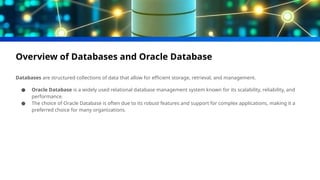 Overview of Databases and Oracle Database
Databases are structured collections of data that allow for efficient storage, retrieval, and management.
● Oracle Database is a widely used relational database management system known for its scalability, reliability, and
performance.
● The choice of Oracle Database is often due to its robust features and support for complex applications, making it a
preferred choice for many organizations.
 