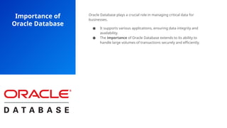 Importance of
Oracle Database
Oracle Database plays a crucial role in managing critical data for
businesses.
● It supports various applications, ensuring data integrity and
availability.
● The importance of Oracle Database extends to its ability to
handle large volumes of transactions securely and efficiently.
 