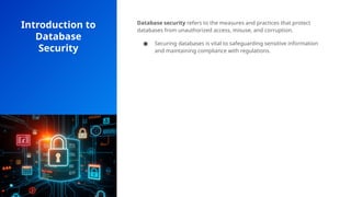 Introduction to
Database
Security
Database security refers to the measures and practices that protect
databases from unauthorized access, misuse, and corruption.
● Securing databases is vital to safeguarding sensitive information
and maintaining compliance with regulations.
 