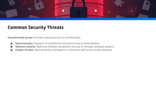 Common Security Threats
Unauthorized access: Intruders gaining access to sensitive data.
● Data breaches: Exposure of confidential information due to vulnerabilities.
● Malware attacks: Malicious software designed to disrupt or damage database systems.
● Insider threats: Risks posed by employees or contractors with access to the database.
 