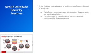 Oracle Database
Security
Features
Oracle Database includes a range of built-in security features designed
to protect data.
● These features encompass user authentication, data encryption,
and auditing capabilities.
● The architecture of Oracle Database promotes a secure
environment for data management.
 