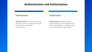 Authentication and Authorization
Authentication
Authentication ensures that users are
who they claim to be, typically through
passwords or multi-factor
authentication.
Authorization
Authorization determines what
authenticated users are allowed to do
within the database, controlling access
to sensitive data and operations.
 