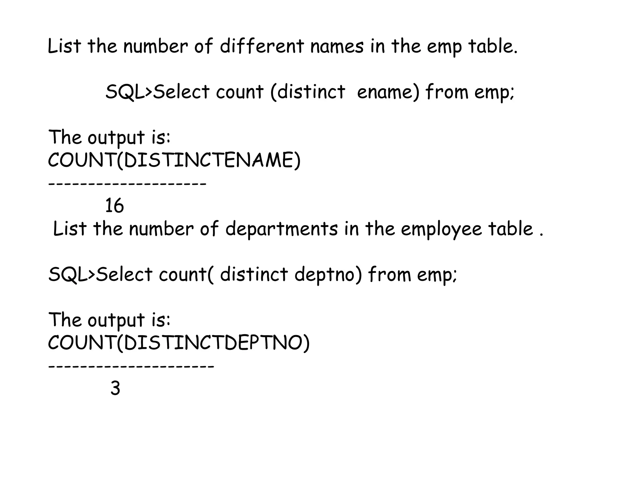 List the number of different names in the emp table. 
SQL>Select count (distinct ename) from emp; 
The output is: 
COUNT(DISTINCTENAME) 
-------------------- 
16 
List the number of departments in the employee table . 
SQL>Select count( distinct deptno) from emp; 
The output is: 
COUNT(DISTINCTDEPTNO) 
--------------------- 
3 
 