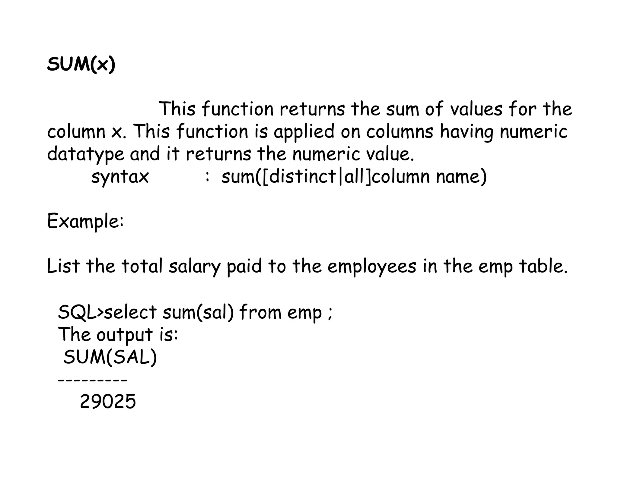 SUM(x) 
This function returns the sum of values for the 
column x. This function is applied on columns having numeric 
datatype and it returns the numeric value. 
syntax : sum([distinct|all]column name) 
Example: 
List the total salary paid to the employees in the emp table. 
SQL>select sum(sal) from emp ; 
The output is: 
SUM(SAL) 
--------- 
29025 
 