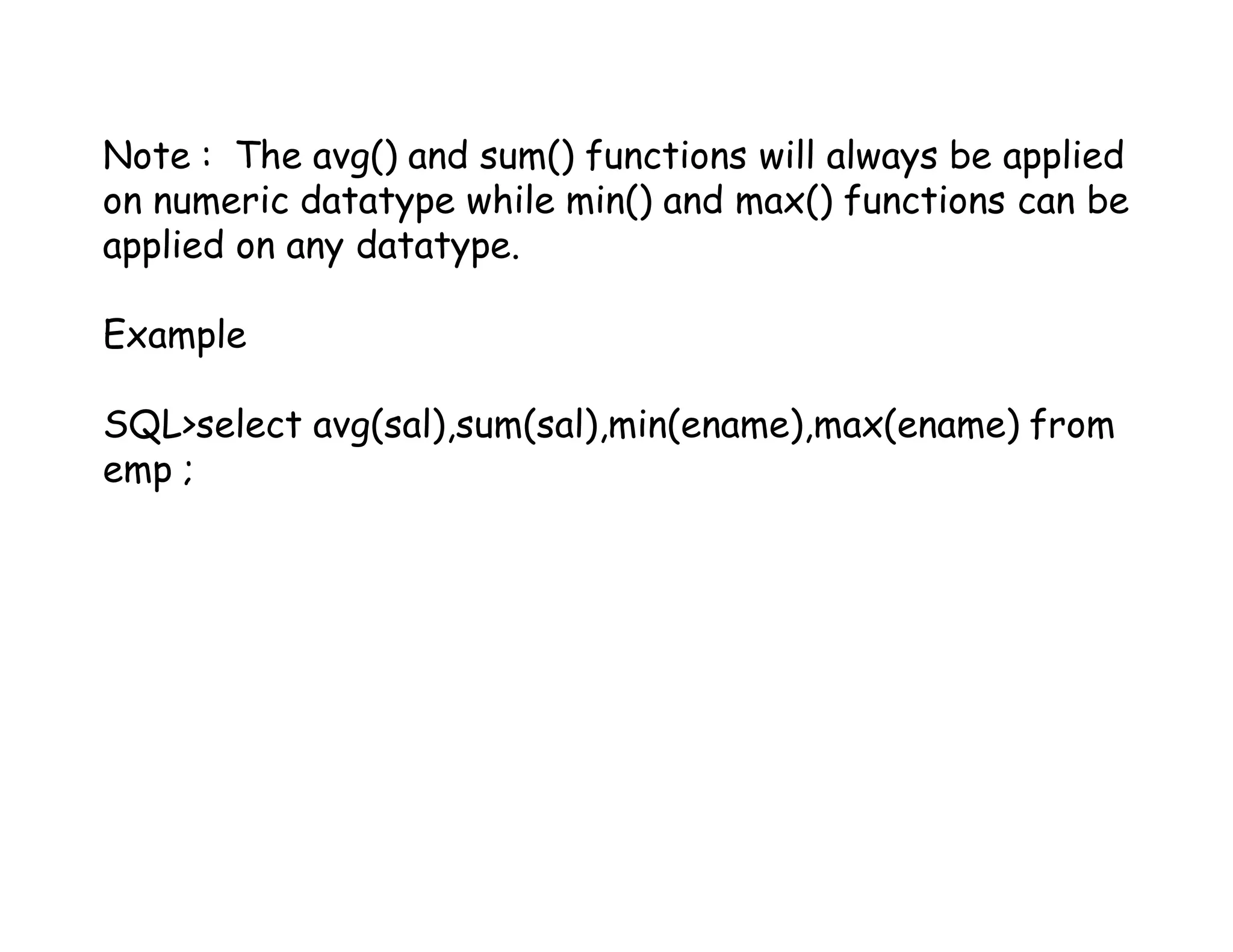 Note : The avg() and sum() functions will always be applied 
on numeric datatype while min() and max() functions can be 
applied on any datatype. 
Example 
SQL>select avg(sal),sum(sal),min(ename),max(ename) from 
emp ; 
 