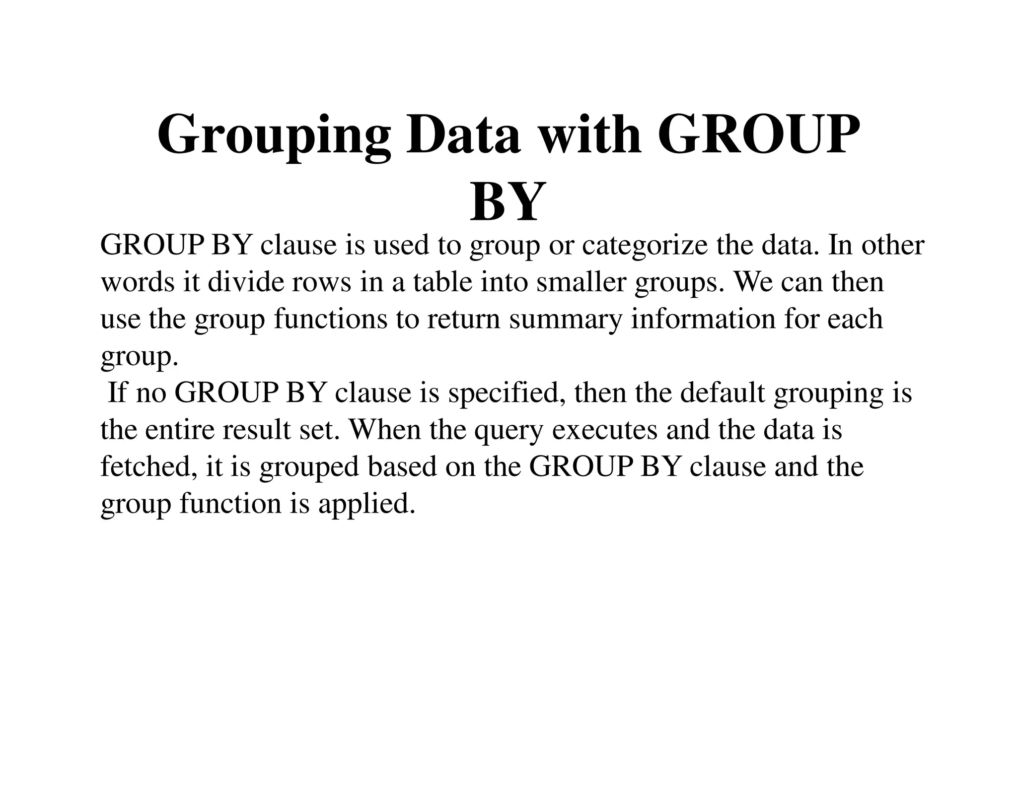 Grouping Data with GROUP 
BY 
GROUP BY clause is used to group or categorize the data. In other 
words it divide rows in a table into smaller groups. We can then 
use the group functions to return summary information for each 
group. 
If no GROUP BY clause is specified, then the default grouping is 
the entire result set. When the query executes and the data is 
fetched, it is grouped based on the GROUP BY clause and the 
group function is applied. 
 