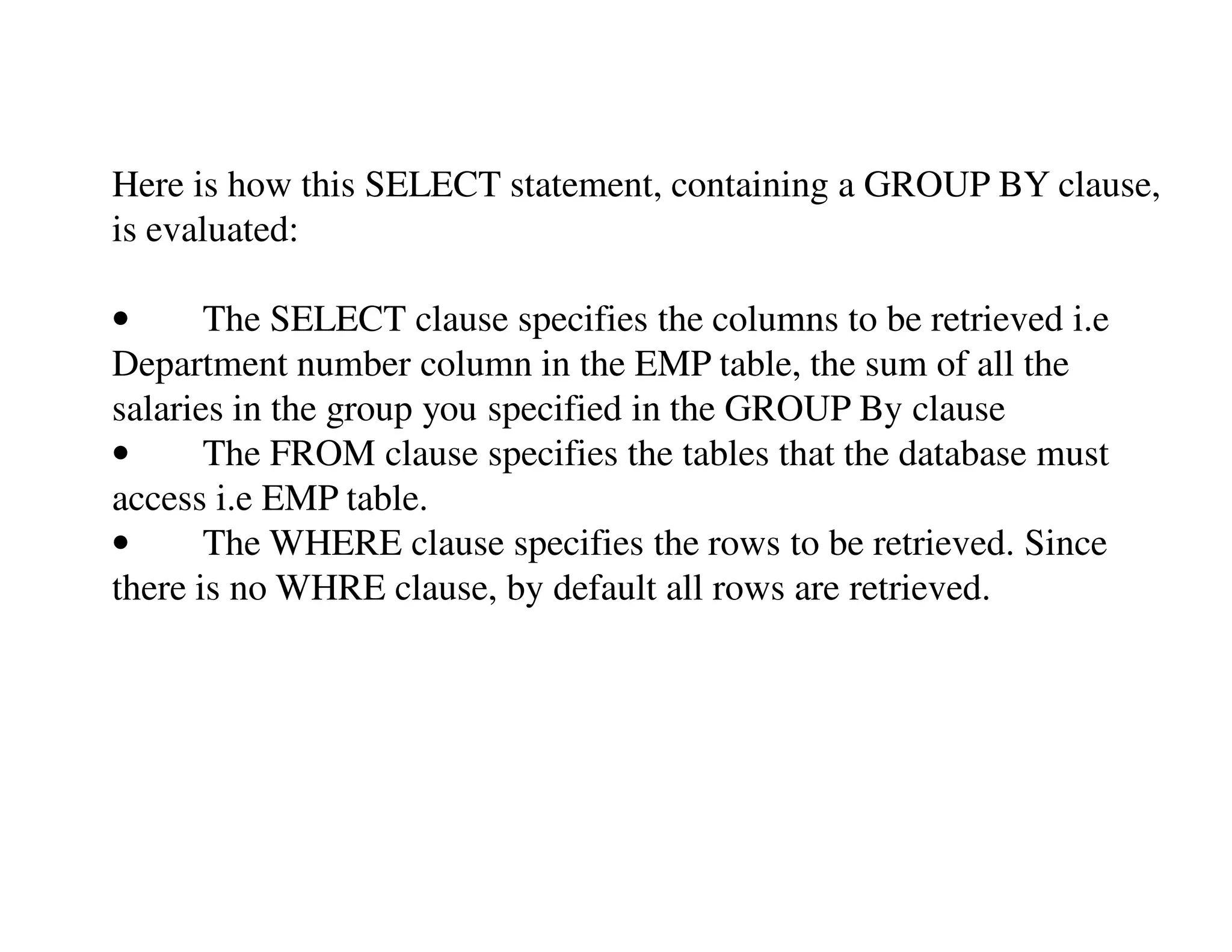 Here is how this SELECT statement, containing a GROUP BY clause, 
is evaluated: 
• The SELECT clause specifies the columns to be retrieved i.e 
Department number column in the EMP table, the sum of all the 
salaries in the group you specified in the GROUP By clause 
• The FROM clause specifies the tables that the database must 
access i.e EMP table. 
• The WHERE clause specifies the rows to be retrieved. Since 
there is no WHRE clause, by default all rows are retrieved. 
 