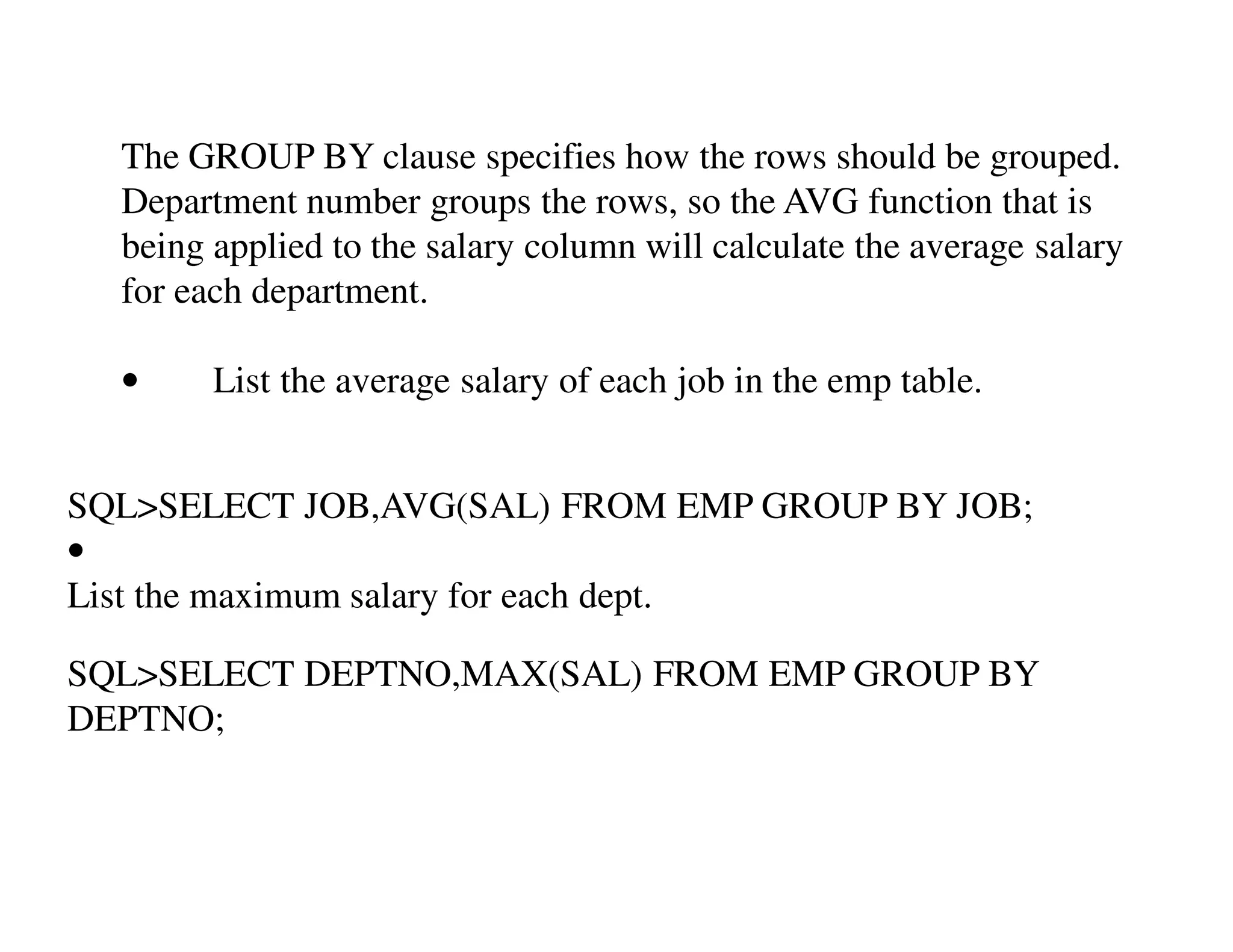 The GROUP BY clause specifies how the rows should be grouped. 
Department number groups the rows, so the AVG function that is 
being applied to the salary column will calculate the average salary 
for each department. 
• List the average salary of each job in the emp table. 
SQL>SELECT JOB,AVG(SAL) FROM EMP GROUP BY JOB; 
• 
List the maximum salary for each dept. 
SQL>SELECT DEPTNO,MAX(SAL) FROM EMP GROUP BY 
DEPTNO; 
 