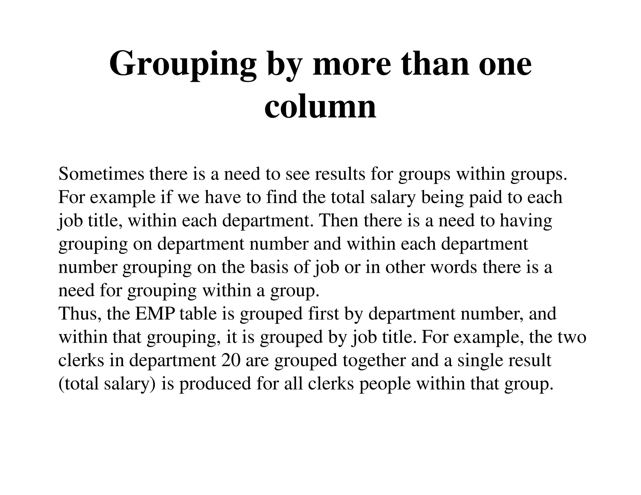 Grouping by more than one 
column 
Sometimes there is a need to see results for groups within groups. 
For example if we have to find the total salary being paid to each 
job title, within each department. Then there is a need to having 
grouping on department number and within each department 
number grouping on the basis of job or in other words there is a 
need for grouping within a group. 
Thus, the EMP table is grouped first by department number, and 
within that grouping, it is grouped by job title. For example, the two 
clerks in department 20 are grouped together and a single result 
(total salary) is produced for all clerks people within that group. 
 