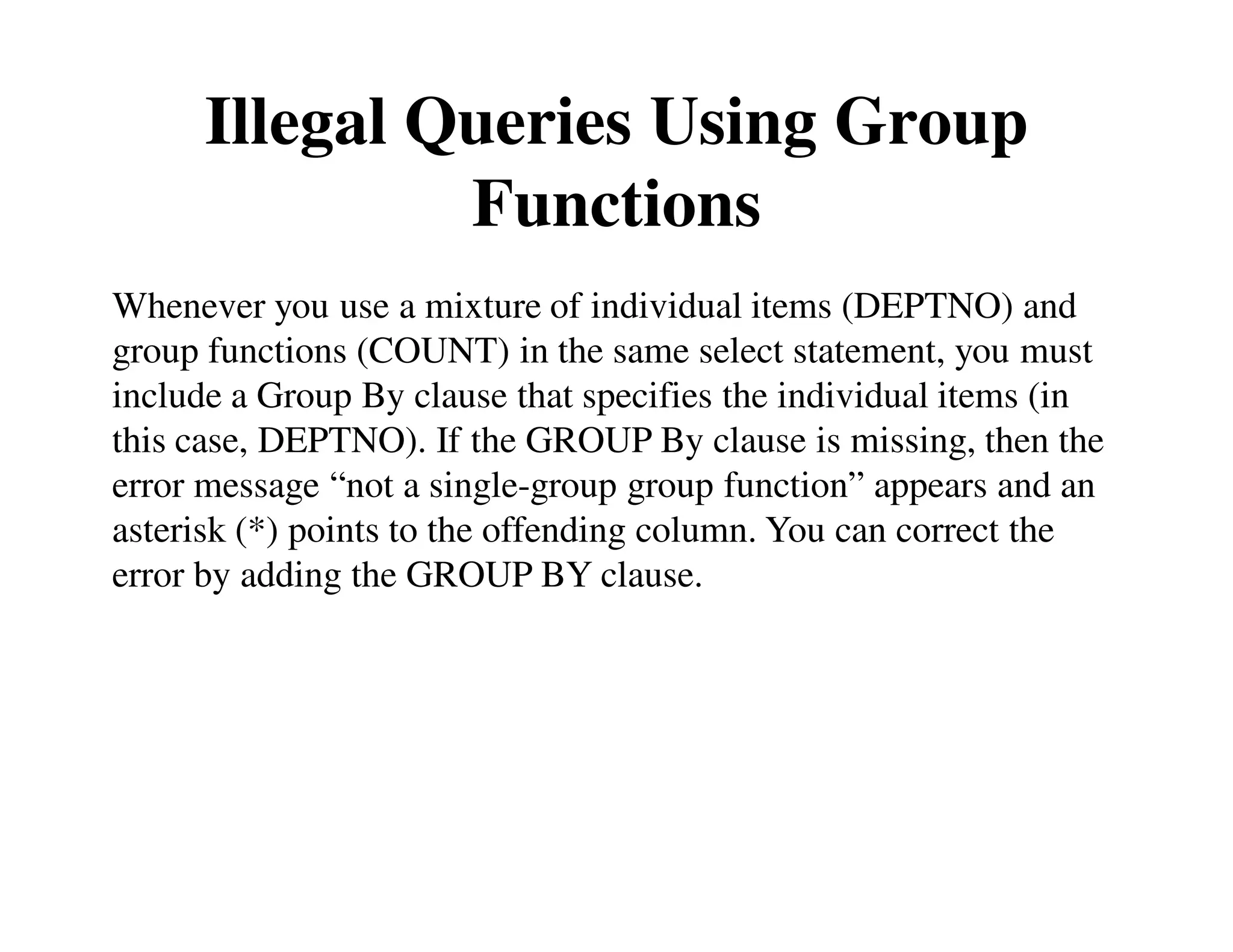 Illegal Queries Using Group 
Functions 
Whenever you use a mixture of individual items (DEPTNO) and 
group functions (COUNT) in the same select statement, you must 
include a Group By clause that specifies the individual items (in 
this case, DEPTNO). If the GROUP By clause is missing, then the 
error message “not a single-group group function” appears and an 
asterisk (*) points to the offending column. You can correct the 
error by adding the GROUP BY clause. 
 